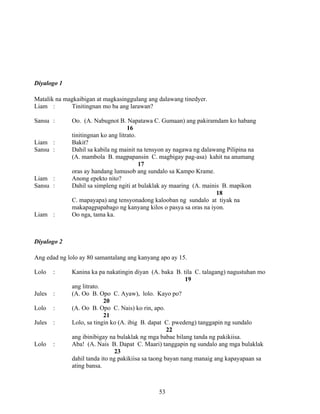 53
Diyalogo 1
Matalik na magkaibigan at magkasinggulang ang dalawang tinedyer.
Liam : Tinitingnan mo ba ang larawan?
Sansu : Oo. (A. Nabugnot B. Napatawa C. Gumaan) ang pakiramdam ko habang
16
tinitingnan ko ang litrato.
Liam : Bakit?
Sansu : Dahil sa kabila ng mainit na tensyon ay nagawa ng dalawang Pilipina na
(A. mambola B. magpapansin C. magbigay pag-asa) kahit na anumang
17
oras ay handang lumusob ang sundalo sa Kampo Krame.
Liam : Anong epekto nito?
Sansu : Dahil sa simpleng ngiti at bulaklak ay maaring (A. mainis B. mapikon
18
C. mapayapa) ang tensyonadong kalooban ng sundalo at tiyak na
makapagpapabago ng kanyang kilos o pasya sa oras na iyon.
Liam : Oo nga, tama ka.
Diyalogo 2
Ang edad ng lolo ay 80 samantalang ang kanyang apo ay 15.
Lolo : Kanina ka pa nakatingin diyan (A. baka B. tila C. talagang) nagustuhan mo
19
ang litrato.
Jules : (A. Oo B. Opo C. Ayaw), lolo. Kayo po?
20
Lolo : (A. Oo B. Opo C. Nais) ko rin, apo.
21
Jules : Lolo, sa tingin ko (A. ibig B. dapat C. pwedeng) tanggapin ng sundalo
22
ang ibinibigay na bulaklak ng mga babae bilang tanda ng pakikiisa.
Lolo : Aba! (A. Nais B. Dapat C. Maari) tanggapin ng sundalo ang mga bulaklak
23
dahil tanda ito ng pakikiisa sa taong bayan nang manaig ang kapayapaan sa
ating bansa.
 