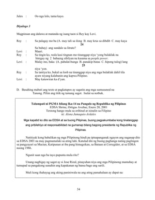 54
Jules : Oo nga lolo, tama kayo.
Diyalogo 3
Magpinsan ang dalawa at matanda ng isang taon si Rey kay Levi.
Rey : Sa palagay mo ba (A. may tali sa ilong B. may krus sa dibdib C. may kaya
24
Sa buhay) ang sundalo sa litrato?
Levi : Maari.
Rey : Sa tingin ko, wala kasi tingnan mo tinanggap niya ‘yong bulaklak na
binigay ng 2 babaeng sibilyan na kasama sa people power.
Levi : Malay mo, baka (A. pabalat-bunga B. panakip-butas C. hipong tulog) lang
25
niya ‘yon.
Rey : Sa tantiya ko, bukal sa loob na tinanggap niya ang mga bulaklak dahil tila
ayaw niyang kalabanin ang kapwa Pilipino.
Levi : May katuwiran ka d’yan.
D. Basahing mabuti ang texto at pagkatapos ay sagutin ang mga sumusunod na
Tanong. Piliin ang titik ng tamang sagot. Isulat sa notbuk.
Talumpati ni PGMA bilang Ika-14 na Pangulo ng Republika ng Pilipinas
EDSA Shrine, Ortigas Aveñue, Enero 20, 2001
Textong hango mula sa orihinal at isinalin sa Filipino
ni: Alona Jumaquio-Ardales
Mga kapatid ko dito sa EDSA at sa buong Pilipinas, buong pagpakumbaba kong tinatanggap
ang pribilehiyo at responsabilidad na gumanap bilang bagong presidente ng Republika ng
Pilipinas.
Natitiyak kong babalikan ng mga Pilipinong hindi pa ipinapanganak ngayon ang naganap dito
sa EDSA 2001 na may pagmamalaki sa ating lahi. Katulad din ng buong paghanga nating paglingon
sa pangyayari sa Mactan, Katipunan at iba pang himagsikan, sa Bataan at Corregidor, at sa EDSA
noong 1986.
Ngunit saan nga ba tayo pupunta mula rito?
Unang nagbigay ng sagot ay si Jose Rizal, pinayuhan niya ang mga Pilipinong mamuhay at
tumupad sa pangakong uunahin ang kapakanan ng bansa bago ang sarili.
Muli kong ihahayag ang aking paniniwala na ang ating pamahalaan ay dapat na:
 