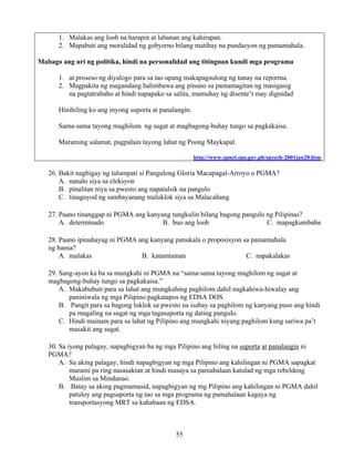 55
1. Malakas ang loob na harapin at labanan ang kahirapan.
2. Mapabuti ang moralidad ng gobyerno bilang matibay na pundasyon ng pamamahala.
Mabago ang uri ng politika, hindi na personalidad ang titingnan kundi mga programa
1. at proseso ng diyalogo para sa tao upang makapagsulong ng tunay na reporma.
2. Magpakita ng magandang halimbawa ang pinuno sa pamamagitan ng masigasig
na pagtatrabaho at hindi napapako sa salita, mamuhay ng disente’t may dignidad
Hinihiling ko ang inyong suporta at panalangin.
Sama-sama tayong maghilom ng sugat at magbagong-buhay tungo sa pagkakaisa.
Maraming salamat, pagpalain tayong lahat ng Poong Maykapal.
http://www.opnet.ops.gov.ph/speech-2001jan20.htm
26. Bakit nagbigay ng talumpati si Pangulong Gloria Macapagal-Arroyo o PGMA?
A. nanalo siya sa eleksyon
B. pinalitan niya sa pwesto ang napatalsik na pangulo
C. tinaguyod ng sambayanang maluklok siya sa Malacañang
27. Paano tinanggap ni PGMA ang kanyang tungkulin bilang bagong pangulo ng Pilipinas?
A. determinado B. buo ang loob C. mapagkumbaba
28. Paano ipinahayag ni PGMA ang kanyang panukala o proposisyon sa pamamahala
ng bansa?
A. malakas B. katamtaman C. napakalakas
29. Sang-ayon ka ba sa mungkahi ni PGMA na “sama-sama tayong maghilom ng sugat at
magbagong-buhay tungo sa pagkakaisa.”
A. Makabubuti para sa lahat ang mungkahing paghilom dahil nagkahiwa-hiwalay ang
paniniwala ng mga Pilipino pagkatapos ng EDSA DOS.
B. Pangit para sa bagong luklok sa pwesto na isabay sa paghilom ng kanyang puso ang hindi
pa magaling na sugat ng mga tagasuporta ng dating pangulo.
C. Hindi mainam para sa lahat ng Pilipino ang mungkahi niyang paghilom kung sariwa pa’t
masakit ang sugat.
30. Sa iyong palagay, napagbigyan ba ng mga Pilipino ang hiling na suporta at panalangin ni
PGMA?
A. Sa aking palagay, hindi napagbigyan ng mga Pilipino ang kahilingan ni PGMA sapagkat
marami pa ring nasasaktan at hindi masaya sa pamahalaan katulad ng mga rebeldeng
Muslim sa Mindanao.
B. Batay sa aking pagmamasid, napagbigyan ng mg Pilipino ang kahilingan ni PGMA dahil
patuloy ang pagsuporta ng tao sa mga programa ng pamahalaan kagaya ng
transportasyong MRT sa kahabaan ng EDSA.
 