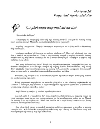 2
Modyul 16
Pagsulat ng Anekdota
Tungkol saan ang modyul na ito?
Kumusta ka, kaibigan?
Matagumpay mo bang napag-aralan ang mga naunang modyul? Nasagot mo ba nang buong
husay ang mga tanong? Mataas ba ang markang nakuha mo sa pagsusulit?
Magaling kung ganoon! Magsaya ka sapagkat napatunayan mo sa iyong sarili na kaya mong
mag-aral mag-isa.
Itinatanong mo kung bakit masaya ang salitang nababasa mo? Mangyari, inihahanda lang kita
dito sa modyul na pag-aaralan mo. Kung sa mga naunang modyul ay naging seryoso ka habang
binabasa mo ang mga aralin, sa modyul na ito ay medyo mapapangiti ka sapagkat di-seryoso ang
mababasa mong teksto.
Nais mong malaman kung bakit? Simple lang ang aking maisasagot.. Ang pagkadi-seryoso ng
mababasa mong teksto ay isa sa mga katangian ng bagong akda na matututuhan mo. Ang tawag
dito’y anekdota. Ngayon mo lang narinig ang salitang ito? Alam mo ba kung paano ito isinusulat?
Mangyari, ang aralin sa modyul na ito ay nauukol sa pagsulat ng anekdota.
Uulitin ko, ang modyul na ito ay nauukol sa pagsulat ng anekdota kaya’t mahalagang mabasa
mo ang kabuuan ng mga aralin.
Bilang paghahanda sa pagkatuto mo sa tatalakaying paksa at para lubusang magkaroon ka ng
kaalaman sa kahulugan, mga elemento at ang wastong paraan ng pagsulat ng anekdota ay ipinaaalam
ko sa iyo ang nilalaman ng modyul na ito:
Ang kabuuan ng modyul ay binubuo ng tatlong sub-aralin.
Ang sub-aralin 1 ay nauukol sa iba’t ibang mga birong katawa-tawa, na nagiging bahagi ng
iyong karanasan. Maaaring ang mga birong mababasa mo rito ay nabasa mo o narinig mo na. Maaari
rin namang ikaw ang nagkuwento. Hindi ba’t naaaliw ka sa mga birong katawa-tawa na iyong
nababasa, naririnig at naikukuwento?
Ang sub-aralin 2 naman ay nauukol sa araling nagbibig