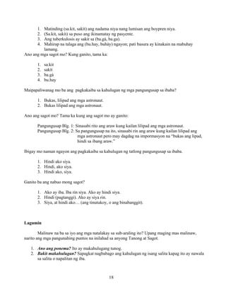 18
1. Matinding (sa.kit, sakít) ang nadama niya nang lumisan ang boypren niya.
2. (Sa.kit, sakít) sa puso ang ikinamatay ng pasyente.
3. Ang tuberkulosis ay sakit sa (ba.gà, ba.ga).
4. Mahirap na talaga ang (bu.hay, buháy) ngayon; pati basura ay kinakain na mabuhay
lamang.
Ano ang mga sagot mo? Kung ganito, tama ka:
1. sa.kit
2. sakít
3. ba.gà
4. bu.hay
Maipapaliwanag mo ba ang pagkakaiba sa kahulugan ng mga pangungusap sa ibaba?
1. Bukas, lilipad ang mga astronaut.
2. Bukas lilipad ang mga astronaut.
Ano ang sagot mo? Tama ka kung ang sagot mo ay ganito:
Pangungusap Blg. 1: Sinasabi rito ang araw kung kailan lilipad ang mga astronaut.
Pangungusap Blg. 2: Sa pangungusap na ito, sinasabi rin ang araw kung kailan lilipad ang
mga astronaut pero may dagdag na impormasyon na “bukas ang lipad,
hindi sa ibang araw.”
Ibigay mo naman ngayon ang pagkakaiba sa kahulugan ng tatlong pangungusap sa ibaba.
1. Hindi ako siya.
2. Hindi, ako siya.
3. Hindi ako, siya.
Ganito ba ang nabuo mong sagot?
1. Ako ay iba. Iba rin siya. Ako ay hindi siya.
2. Hindi (pagtanggi). Ako ay siya rin.
3. Siya, at hindi ako… (ang tinutukoy, o ang binabanggit).
Lagumin
Malinaw na ba sa iyo ang mga natalakay sa sub-araling ito? Upang maging mas malinaw,
narito ang mga pangunahing puntos na inilahad sa anyong Tanong at Sagot.
1. Ano ang ponema? Ito ay makahulugang tunog.
2. Bakit makahulugan? Sapagkat nagbabago ang kahulugan ng isang salita kapag ito ay nawala
sa salita o napalitan ng iba.
 