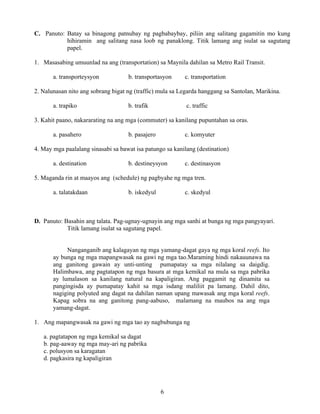 6
C. Panuto: Batay sa binagong patnubay ng pagbabaybay, piliin ang salitang gagamitin mo kung
hihiramin ang salitang nasa loob ng panaklong. Titik lamang ang isulat sa sagutang
papel.
1. Masasabing umuunlad na ang (transportation) sa Maynila dahilan sa Metro Rail Transit.
a. transporteysyon b. transportasyon c. transportation
2. Nalunasan nito ang sobrang bigat ng (traffic) mula sa Legarda hanggang sa Santolan, Marikina.
a. trapiko b. trafik c. traffic
3. Kahit paano, nakararating na ang mga (commuter) sa kanilang pupuntahan sa oras.
a. pasahero b. pasajero c. komyuter
4. May mga paalalang sinasabi sa bawat isa patungo sa kanilang (destination)
a. destination b. destineysyon c. destinasyon
5. Maganda rin at maayos ang (schedule) ng pagbyahe ng mga tren.
a. talatakdaan b. iskedyul c. skedyul
D. Panuto: Basahin ang talata. Pag-ugnay-ugnayin ang mga sanhi at bunga ng mga pangyayari.
Titik lamang isulat sa sagutang papel.
Nanganganib ang kalagayan ng mga yamang-dagat gaya ng mga koral reefs. Ito
ay bunga ng mga mapangwasak na gawi ng mga tao.Maraming hindi nakauunawa na
ang ganitong gawain ay unti-unting pumapatay sa mga nilalang sa daigdig.
Halimbawa, ang pagtatapon ng mga basura at mga kemikal na mula sa mga pabrika
ay lumalason sa kanilang natural na kapaligiran. Ang paggamit ng dinamita sa
pangingisda ay pumapatay kahit sa mga isdang maliliit pa lamang. Dahil dito,
nagiging polyuted ang dagat na dahilan naman upang mawasak ang mga koral reefs.
Kapag sobra na ang ganitong pang-aabuso, malamang na maubos na ang mga
yamang-dagat.
1. Ang mapangwasak na gawi ng mga tao ay nagbubunga ng
a. pagtatapon ng mga kemikal sa dagat
b. pag-aaway ng mga may-ari ng pabrika
c. polusyon sa karagatan
d. pagkasira ng kapaligiran
 