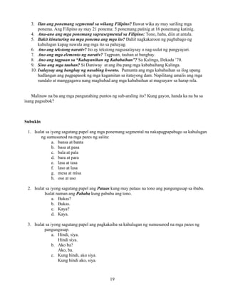 19
3. Ilan ang ponemang segmental sa wikang Filipino? Bawat wika ay may sariling mga
ponema. Ang Filipino ay may 21 ponema: 5 ponemang patinig at 16 ponemang katinig.
4. Anu-ano ang mga ponemang suprasegmental sa Filipino: Tono, haba, diin at antala.
5. Bakit itinuturing na mga ponema ang mga ito? Dahil nagkakaroon ng pagbabago ng
kahulugan kapag nawala ang mga ito sa pahayag.
6. Ano ang tekstong narativ? Ito ay tekstong nagsasalaysay o nag-uulat ng pangyayari.
7. Ano ang mga elemento ng narativ? Tagpuan, tauhan at banghay.
8. Ano ang tagpuan sa “Kabayanihan ng Kababaihan”? Sa Kalinga, Dekada ’70.
9. Sino ang mga tauhan? Si Daniway at ang iba pang mga kababaihang Kalinga.
10. Isalaysay ang banghay ng nasabing kwento. Pumunta ang mga kababaihan sa ilog upang
hadlangan ang pagpapasok ng mga kagamitan sa itatayong dam. Napilitang umalis ang mga
sundalo at manggagawa nang maghubad ang mga kababaihan at magsayaw sa harap nila.
Malinaw na ba ang mga pangunahing puntos ng sub-araling ito? Kung gayon, handa ka na ba sa
isang pagsubok?
Subukin
1. Isulat sa iyong sagutang papel ang mga ponemang segmental na nakapagpapabago sa kahulugan
ng sumusunod na mga pares ng salita:
a. bansa at banta
b. basa at pasa
c. bala at pala
d. bara at para
e. lasa at tasa
f. laso at lasa
g. mesa at misa
h. oso at uso
2. Isulat sa iyong sagutang papel ang Pataas kung may pataas na tono ang pangungusap sa ibaba.
Isulat naman ang Pababa kung pababa ang tono.
a. Bukas?
b. Bukas.
c. Kaya?
d. Kaya.
3. Isulat sa iyong sagutang papel ang pagkakaiba sa kahulugan ng sumusunod na mga pares ng
pangungusap.
a. Hindi, siya.
Hindi siya.
b. Ako ba?
Ako, ba.
c. Kung hindi, ako siya.
Kung hindi ako, siya.
 