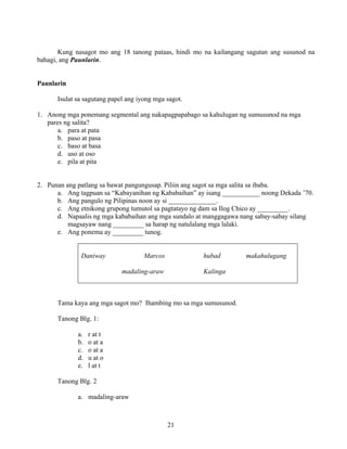21
Kung nasagot mo ang 18 tanong pataas, hindi mo na kailangang sagutan ang susunod na
bahagi, ang Paunlarin.
Paunlarin
Isulat sa sagutang papel ang iyong mga sagot.
1. Anong mga ponemang segmental ang nakapagpapabago sa kahulugan ng sumusunod na mga
pares ng salita?
a. para at pata
b. paso at pasa
c. baso at basa
d. uso at oso
e. pila at pita
2. Punan ang patlang sa bawat pangungusap. Piliin ang sagot sa mga salita sa ibaba.
a. Ang tagpuan sa “Kabayanihan ng Kababaihan” ay isang ___________ noong Dekada ’70.
b. Ang pangulo ng Pilipinas noon ay si ______________.
c. Ang etnikong grupong tumutol sa pagtatayo ng dam sa Ilog Chico ay _________.
d. Napaalis ng mga kababaihan ang mga sundalo at manggagawa nang sabay-sabay silang
magsayaw nang _________ sa harap ng natulalang mga lalaki.
e. Ang ponema ay _________ tunog.
Daniway Marcos hubad makahulugang
madaling-araw Kalinga
Tama kaya ang mga sagot mo? Ihambing mo sa mga sumusunod.
Tanong Blg. 1:
a. r at t
b. o at a
c. o at a
d. u at o
e. l at t
Tanong Blg. 2
a. madaling-araw
 