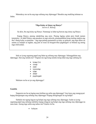 24
Matutukoy mo na ba ang mga salitang may diptonggo? Basahin ang maikling talataan sa
ibaba:
“Mga Kulay at Simoy ng Hunyo”
Aurora E. Batnag
Sa akin, iba ang kulay ng Hunyo. Natatangi sa lahat ng buwan ang simoy ng Hunyo.
Kapag Hunyo, parang nakakiling ang araw. Parang laging uulan pero hindi naman
tumutuloy. At dahil Hunyo ang pasukan sa mga eskwela, pinananabikan kong muling makita ang
iba’t ibang kulay sa paaralan – ang mga pulang gumamela sa tulay sa gulayan, ang mga dilaw na
santan sa malapit sa tagdan, ang puti at rosas na bouganvillea pagdungaw sa bintana ng aming
mga silid-aralan.
Itala sa iyong sagutang papel ang lahat ng salitang may diptonggo. Salungguhitan ang
diptonggo. Ilan ang naitala mo? Tingnan mo nga kung naitala mong lahat ang mga salitang ito:
• kulay (2x)
• simoy
• araw
• tumutuloy
• tulay
• dilaw
• pagdungaw
Malinaw na ba sa iyo ang diptonggo?
Gamitin
Napansin mo ba na laging nasa hulihan ng salita ang diptonggo? Ano kaya ang mangyayari
kapag dinugtungan ang salitang may diptonggo? Kapag dinugtungan ito ng hulapi?
Subukin mo ngang lagyan ng hulapi ang mga salitang may diptonggo. Isulat sa iyong
sagutang papel ang salitang mabubuo kapag nilagyan ng hulapi ang mga salitang may diptonggo na
nasa itaas. Anong mga salita ang nabuo mo? Ganito rin ba:
• kulayan
 