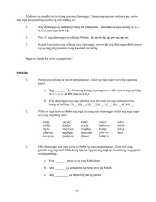 27
Malinaw na marahil sa iyo kung ano ang diptonggo. Upang maging mas malinaw pa, narito
ang mga pangunahing puntos ng sub-araling ito:
1. Ang diptonggo ay dalawang tunog na pinagsama – alin man sa mga patinig /a, e, i,
o, u/ at alin man sa w o y.
2. Pito (7) ang diptonggo sa wikang Filipino. Ito ay iw, iy, ey, aw, ay, uy, oy.
3. Kapag hinulapian ang salitang may diptonggo, nawawala ang diptonggo dahil ang w
o y ay nagiging kasama na ng kasunod na pantig.
Ngayon, handa ka na ba sa pagsubok?
Subukin
4. Punan ang patlang sa bawat pangungusap. Isulat ng mga sagot sa iyong sagutang
papel.
a. Ang ________ ay dalawang tunog na pinagsama – alin man sa mga patinig
/a, e, i, o, u/ at alin man sa w o y.
b. May diptonggo ang mga salitang may alin man sa mga sumusunod na
tunog sa hulihan: (i) __ (ii) __ (iii) __ (iv) __ (v) __ (vi) __ at (vii) __.
5. Piliin sa mga salita sa ibaba ang mga salitang may diptonggo. Isulat ang mga sagot
sa iyong sagutang papel.
tunay saysay kulay simoy tuloy
suklay duklay saway halimaw baliw
reyna mayroon magiliw bistay bilog
suhayan pantigin maysakit aliw-iw biya
kawayan pantayan aliwan buhayin
6. May diptonggo ang mga salita sa ibaba ng mga pangungusap. Alam mo bang
gamitin ang mga ito? Piliin kung alin sa mga ito ang angkop na salitang magagamit
sa mga patlang.
a. May _______ kung ito ay may kabuluhan
b. Ang _______ ay ginagamit na pang-ayos ng buhok.
c. Ang _________ ay dapat bigyan ng gamot.
 