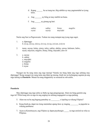 28
d. Kapag ______ ka sa isang tao, ibig sabihin ay may pagmamahal sa iyong
kilos.
e. Ang _______ ay bilog at may maliliit na butas.
f. Ang ______ ay ginang ng hari.
suklay suklay bistay magiliw
reyna saysay maysakit
Narito ang Susi sa Pagwawasto. Tsekan mo nang matapat ang iyong mga sagot.
1. a. diptonggo
b. (i) ay, (ii) ey, (iii) iy, (iv) oy, (v) uy, (vi) aw, (vii) iw
2. tunay, saysay, kulay, simoy, tuloy, suklay, duklay, saway, halimaw, baliw,
reyna, mayroon, magiliw, bistay, bilog, maysakit, aliw-iw
3. a. saysay
b. suklay
c. maysakit
d. magiliw
e. bistay
f. reyna
Nasagot mo ba nang tama ang mga tanong? Naitala mo bang lahat ang mga salitang may
diptonggo? Kung nasagot mo nang tama ang lahat ng tanong, hindi mo na kailangang sagutan pa ang
mga tanong sa Paunlarin. Maaari ka nang magpatuloy sa susunod na sub-aralin.
Paunlarin
May diptonggo ang mga salita sa ibaba ng mga pangungusap. Alam mo bang gamitin ang
mga ito? Piliin kung alin sa mga ito ang angkop na salitang magagamit sa mga patlang.
5. Alam mo na ba ang bagong patnubay sa _________ o ispeling sa wikang Filipino?
6. Kung hindi pa, dapat mo itong matutuhan upang ikaw ay maging ________ sa pagsulat sa
wikang pambansa.
7. Ayon sa Konstitusyon, ang Filipino ay dapat payabungin _____ sa mga umiiral na wika sa
Pilipinas.
 