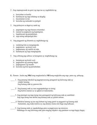 7
2. Ang mapangwasak na gawi ng mga tao ay nagdudulot ng
a. kasiyahan sa kanila.
b. kamatayan ng mga nilalang sa daigdig
c. kayamanan sa tao.
d. kawalan ng malasakit sa paligid.
3. Ang polusyon sa dagat ay sanhi ng
a. pagtatapon ng mga basura at kemikal.
b. natural na pagkasira ng kapaligiran.
c. kapabayaan ng pamahalaan.
d. mga taong nakapaligid dito.
4. Ang paggamit ng dinamita ay nagbubunga ng
a. malaking kita sa mangingisda.
b. pagkalason ng koral reefs.
c. pagkamatay ng malilit na isda.
d. kamatayan ng mga mangingisda.
5. Ang sobrang pag-aabuso sa karagatan ay magbubunga ng
a. kamatayan ng koral reefs.
b. pagkaubos ng yamang-dagat.
c. pagkagunaw ng mundo.
d. kawalan ng kita ng pamahalaan.
E. Panuto:. Isulat ang MK kung magkatulad at MI kung magkaiba ang mga pares ng pahayag.
____ 1. Ang paraang teknikal ng pagpoprosesong ginagamit ng kaliwang utak ay
simple lamang.
Ang kanang utak ay ganoon din.
____ 2. Ang kanang utak ay mas nagpapahalaga sa sining
Ang kaliwa naman ay sa agham at matematika.
_____3. Ang paningin ng mga taong mas gumagamit ng kaliwang utak ay analitikal .
Ang mga taong mas aktibo ang kanang utak ay global naman.
.
_____4. Nakikita lamang ng tao ang kabuan ng isang gamit sa paggamit ng kanang utak
Samantala, ang maka-kaliwa ay ang detalye muna nito bago ang kabuuan.
_____5. Ang kanang utak ay napakahalaga para sa pagproseso ng emosyon.
Mahalaga rin ang kaliwang utak para maging objektiv ang pananaw sa mga bagay-bagay.
 