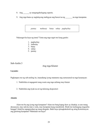 29
8. Ang ______ ay nangangahulugang suporta.
9. Ang mga batas ay naglalayong mabigyan ang bawat isa ng _______ na mga karapatan.
pantay mahusay batay suhay pagbaybay
Nakasagot ka kaya ng tama? Tama ang mga sagot mo kung ganito:
1. pagbaybay
2. mahusay
3. batay
4. suhay
5. pantay
Sub-Aralin 3
Ang mga Klaster
Layunin:
Pagkatapos mo ng sub-araling ito, inaasahang iyong matatamo ang sumusunod na mga kasanayan:
1. Nakikilala at nagagamit nang wasto ang mga salitang may klaster
2. Nakikilala ang tiyak na uri ng tekstong ekspositori
Alamin
Alam mo ba ang iyong mga karapatan? Alam mo bang kapag ikaw ay dinakip, sa ano mang
akusasyon, may sala ka man o wala, may karapatan kang manahimik. Hindi mo kailangang magsalita
hangga’t hindi ka napapayuhan ng isang abogado. Bakit kaya ipinagkakaloob ng ating Konstitusyon
ang ganitong karapatan? Mahulaan mo kaya?
 