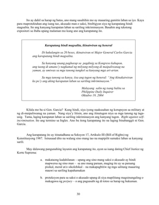 30
Ito ay dahil sa harap ng batas, ano mang sasabihin mo ay maaaring gamitin laban sa iyo. Kaya
para maprotektahan ang isang tao, akusado man o saksi, binibigyan siya ng karapatang hindi
magsalita. Ito ang kanyang karapatan laban sa sariling inkriminasyon. Basahin ang tekstong
expositori sa ibaba upang malaman mo kung ano ang karapatang ito.
Karapatang hindi magsalita, ikinatwiran ng heneral
Di kukulangin sa 20 beses, ikinatwiran ni Major General Carlos Garcia
ang karapatang hindi magsalita.
Sa kanyang unang pagharap sa pagdinig sa Kongreso kahapon,
ang taong di umano’y nagkamal ng milyung-milyong di maipaliwanag na
yaman, ay umiwas sa mga tanong tungkol sa kanyang mga ari-arian.
Sa mga tanong sa kanya, iisa ang tugon ng heneral: “Ang ikinakatwiran
ko po’y ang aking karapatan laban sa sariling inkriminasyon.”
Malayang salin ng isang balita sa
Philippine Daily Inquirer
Oktubre 19, 2004
Kilala mo ba si Gen. Garcia? Kung hindi, siya iyong naakusahan ng korupsyon sa military at
ng di-maipaliwanag na yaman. Nang siya’y litisin, ano ang itinutugon niya sa mga tanong ng taga-
usig. Tama, laging karapatan laban sa sariling inkriminasyon ang kanyang tugon. Right against self-
incrimination. Ito ang termino sa Ingles. Ano ba itong karapatang ito na laging binabanggit ni Gen.
Garcia.
Ang karapatang ito ay itinatadhana sa Seksyon 17, Artikulo III (Bill of Rights) ng
Konstitusyong 1987. Isinasaad dito na walang sino mang tao na mapipilit sumaksi laban sa kanyang
sarili.
May dalawang pangunahing layunin ang karapatang ito, ayon sa isang dating Chief Justice ng
Korte Suprema:
a. makataong kadahilanan – upang ang sino mang saksi o akusado ay hindi
mapwersa ng sino man – sa ano mang paraan, maging ito ay sa paraang
pisikal, moral at/o sikolohikal – na makapagbitiw ng mga salitang maaaring
mauwi sa sariling kapahamakan
b. proteksyon para sa saksi o akusado upang di siya mapilitang magsinungaling o
makagawa ng perjury – o ang pagsasabi ng di totoo sa harap ng hukuman.
 