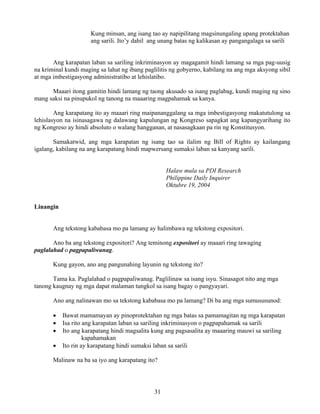 31
Kung minsan, ang isang tao ay napipilitang magsinungaling upang protektahan
ang sarili. Ito’y dahil ang unang batas ng kalikasan ay pangangalaga sa sarili
Ang karapatan laban sa sariling inkriminasyon ay magagamit hindi lamang sa mga pag-uusig
na kriminal kundi maging sa lahat ng ibang paglilitis ng gobyerno, kabilang na ang mga aksyong sibil
at mga imbestigasyong administratibo at lehislatibo.
Maaari itong gamitin hindi lamang ng taong akusado sa isang paglabag, kundi maging ng sino
mang saksi na pinupukol ng tanong na maaaring magpahamak sa kanya.
Ang karapatang ito ay maaari ring maipananggalang sa mga imbestigasyong makatutulong sa
lehislasyon na isinasagawa ng dalawang kapulungan ng Kongreso sapagkat ang kapangyarihang ito
ng Kongreso ay hindi absoluto o walang hangganan, at nasasagkaan pa rin ng Konstitusyon.
Samakatwid, ang mga karapatan ng isang tao sa ilalim ng Bill of Rights ay kailangang
igalang, kabilang na ang karapatang hindi mapwersang sumaksi laban sa kanyang sarili.
Halaw mula sa PDI Research
Philippine Daily Inquirer
Oktubre 19, 2004
Linangin
Ang tekstong kababasa mo pa lamang ay halimbawa ng tekstong expositori.
Ano ba ang tekstong expositori? Ang teminong expositori ay maaari ring tawaging
paglalahad o pagpapaliwanag.
Kung gayon, ano ang pangunahing layunin ng tekstong ito?
Tama ka. Paglalahad o pagpapaliwanag. Paglilinaw sa isang isyu. Sinasagot nito ang mga
tanong kaugnay ng mga dapat malaman tungkol sa isang bagay o pangyayari.
Ano ang nalinawan mo sa tekstong kababasa mo pa lamang? Di ba ang mga sumususunod:
• Bawat mamamayan ay pinoprotektahan ng mga batas sa pamamagitan ng mga karapatan
• Isa rito ang karapatan laban sa sariling inkriminasyon o pagpapahamak sa sarili
• Ito ang karapatang hindi magsalita kung ang pagsasalita ay maaaring mauwi sa sariling
kapahamakan
• Ito rin ay karapatang hindi sumaksi laban sa sarili
Malinaw na ba sa iyo ang karapatang ito?
 