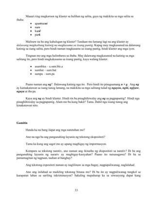 33
Maaari ring magkaroon ng klaster sa hulihan ng salita, gaya ng makikita sa mga salita sa
ibaba:
• apartment
• nars
• kard
• park
Malinaw na ba ang kahulugan ng klaster? Tandaan mo lamang lagi na ang klaster ay
dalawang magkaibang katinig na magkasama sa iisang pantig. Kapag may magkasunod na dalawang
katinig sa isang salita, pero hindi naman magkasama sa iisang pantig, hindi klaster ang mga iyon.
Tingnan mo ang mga halimbawa sa ibaba. May dalawang magkasunod na katinig sa mga
salitang ito, pero hindi magkakasama sa iisang pantig, kaya walang klaster.
• asamblea – a.sam.ble.a
• sumbat – sum.bat
• sumpa – sum.pa
Paano naman ang ng? Dalawang katinig nga ito. Pero hindi ito pinagsamang n + g. Ang ng
ay kumakatawan sa isang tunog lamang, na makikita sa mga salitang tulad ng ngayon, ngiti, ngiyaw,
nguya at iba pa.
Kaya ang ng ay hindi klaster. Hindi rin ba pinaghihiwalay ang ng sa pagpapantig? Hindi nga
pinaghihiwalay sa pagpapantig. Alam mo ba kung bakit? Tama. Dahil nga iisang tunog ang
kinakatawan nito.
Gamitin
Handa ka na bang ilapat ang mga natutuhan mo?
Ano na nga ba ang pangunahing layunin ng tekstong ekspositori?
Tama ka kung ang sagot mo ay upang magbigay ng impormasyon.
Kompara sa tekstong narativ, ano naman ang ikinaiba ng ekspositori sa narativ? Di ba ang
pangunahing layunin ng narativ ay magbigay-kasiyahan? Paano ito naisasagawa? Di ba sa
pamamagitan ng tagpuan, tauhan at banghay?
Ang tekstong expositori naman ay naglilinaw sa mga bagay, nagpapaliwanag, naglalahad.
Ano ang inilahad sa maikling tekstong binasa mo? Di ba ito ay nagpaliwanag tungkol sa
karapatan laban sa sariling inkriminasyon? Sakaling mapaharap ka sa sitwasyong dapat kang
 