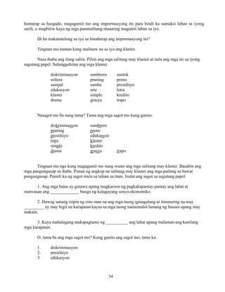 34
humarap sa husgado, magagamit mo ang impormasyong ito para hindi ka sumaksi laban sa iyong
sarili, o magbitiw kaya ng mga pananalitang maaaring magamit laban sa iyo.
Di ba makatutulong sa iyo sa hinaharap ang impormasyong ito?
Tingnan mo naman kung malinaw na sa iyo ang klaster.
Nasa ibaba ang ilang salita. Piliin ang mga salitang may klaster at itala ang mga ito sa iyong
sagutang papel. Salungguhitan ang mga klaster.
diskriminasyon sumbrero suntok
soltera praning preno
sampal samba prestihiyo
edukasyon arte letra
klaster simple kredito
drama grasya trapo
Nasagot mo ba nang tama? Tama ang mga sagot mo kung ganito:
diskriminasyon sumbrero
praning preno
prestihiyo edukasyon
letra klaster
simple kredito
drama grasya trapo
Tingnan mo nga kung magagamit mo nang wasto ang mga salitang may klaster. Basahin ang
mga pangungusap sa ibaba. Punan ng angkop na salitang may klaster ang mga patlang sa bawat
pangungusap. Pumili ka ng sagot mula sa talaan sa itaas. Isulat ang sagot sa sagutang papel.
1. Ang mga batas ay ginawa upang magkaroon ng pagkakapantay-pantay ang lahat at
maiwasan ang _____________ bunga ng kalagayang sosyo-ekonomiko.
2. Huwag sanang isipin ng sino man na ang mga taong iginagalang at itinuturing na may
_________ ay may higit na karapatan kaysa sa mga taong namumulot lamang ng basura upang may
makain.
3. Kaya mahalagang makapagtamo ng __________ ang lahat upang malaman ang kanilang
mga karapatan.
O, tama ba ang mga sagot mo? Kung ganito ang sagot mo, tama ka:
1. diskriminasyon
2. prestihiyo
3. edukasyon
 
