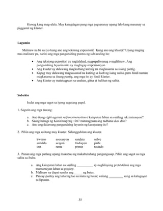 35
Huwag kang mag-alala. May karagdagan pang mga pagsasanay upang lalo kang masanay sa
paggamit ng klaster.
Lagumin
Malinaw na ba sa iyo kung ano ang tekstong expositori? Kung ano ang klaster? Upang maging
mas malinaw pa, narito ang mga pangunahing puntos ng sub-araling ito:
• Ang tekstong expositori ay naglalahad, nagpapaliwanag o naglilinaw. Ang
pangunahing layunin nito ay magbigay-impormasyon.
• Ang klaster ay dalawang magkaibang katinig na magkasama sa iisang pantig.
• Kapag may dalawang magkasunod na katinig sa loob ng isang salita, pero hindi naman
magkasama sa iisang pantig, ang mga ito ay hindi klaster.
• Ang klaster ay matatagpuan sa unahan, gitna at hulihan ng salita.
Subukin
Isulat ang mga sagot sa iyong sagutang papel.
1. Sagutin ang mga tanong:
a. Ano itong right against self-incrimination o karapatan laban sa sariling inkriminasyon?
b. Saang bahagi ng Konstitusyong 1987 matatagpuan ang tadhana ukol dito?
c. Ano ang dalawang pangunahing layunin ng karapatang ito?
2. Piliin ang mga salitang may klaster. Salungguhitan ang klaster.
kwento asosasyon sandata sobre
sundalo sesyon tradisyon parte
test renta prente tostado
3. Punan ang mga patlang upang makabuo ng makabuluhang pangungusap. Piliin ang sagot sa mga
salita sa ibaba.
a. Ang karapatan laban sa sariling __________ ay naglalayong protektahan ang mga
mamamayan laban sa perjury.
b. Malinaw na dapat sundin ang _____ ng batas.
c. Pantay-pantay ang lahat ng tao sa mata ng batas; walang _________ salig sa kalagayan
sa lipunan.
 