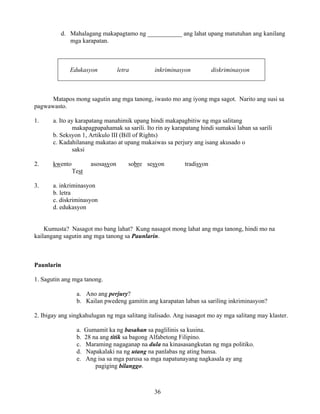 36
d. Mahalagang makapagtamo ng ___________ ang lahat upang matutuhan ang kanilang
mga karapatan.
Edukasyon letra inkriminasyon diskriminasyon
Matapos mong sagutin ang mga tanong, iwasto mo ang iyong mga sagot. Narito ang susi sa
pagwawasto.
1. a. Ito ay karapatang manahimik upang hindi makapagbitiw ng mga salitang
makapagpapahamak sa sarili. Ito rin ay karapatang hindi sumaksi laban sa sarili
b. Seksyon 1, Artikulo III (Bill of Rights)
c. Kadahilanang makatao at upang makaiwas sa perjury ang isang akusado o
saksi
2. kwento asosasyon sobre sesyon tradisyon
Test
3. a. inkriminasyon
b. letra
c. diskriminasyon
d. edukasyon
Kumusta? Nasagot mo bang lahat? Kung nasagot mong lahat ang mga tanong, hindi mo na
kailangang sagutin ang mga tanong sa Paunlarin.
Paunlarin
1. Sagutin ang mga tanong.
a. Ano ang perjury?
b. Kailan pwedeng gamitin ang karapatan laban sa sariling inkriminasyon?
2. Ibigay ang singkahulugan ng mga salitang italisado. Ang isasagot mo ay mga salitang may klaster.
a. Gumamit ka ng basahan sa paglilinis sa kusina.
b. 28 na ang titik sa bagong Alfabetong Filipino.
c. Maraming nagaganap na dula na kinasasangkutan ng mga politiko.
d. Napakalaki na ng utang na panlabas ng ating bansa.
e. Ang isa sa mga parusa sa mga napatunayang nagkasala ay ang
pagiging bilanggo.
 
