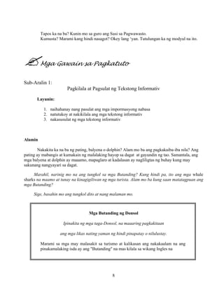 8
Tapos ka na ba? Kunin mo sa guro ang Susi sa Pagwawasto.
Kumusta? Marami kang hindi nasagot? Okey lang ‘yan. Tutulungan ka ng modyul na ito.
Mga Gawain sa Pagkatuto
Sub-Aralin 1:
Pagkilala at Pagsulat ng Tekstong Informativ
Layunin:
1. naihahanay nang pasulat ang mga impormasyong nabasa
2. natutukoy at nakikilala ang mga tekstong informativ
3. nakasusulat ng mga tekstong informativ
Alamin
Nakakita ka na ba ng pating, balyena o dolphin? Alam mo ba ang pagkakaiba-iba nila? Ang
pating ay mabangis at kumakain ng malalaking hayop sa dagat at gayundin ng tao. Samantala, ang
mga balyena at dolphin ay maaamo, mapaglaro at kadalasan ay nagliligtas ng buhay kung may
sakunang nangyayari sa dagat.
Marahil, narinig mo na ang tungkol sa mga Butanding? Kung hindi pa, ito ang mga whale
sharks na maamo at tunay na kinagigiliwan ng mga turista. Alam mo ba kung saan matatagpuan ang
mga Butanding?
Sige, basahin mo ang tungkol dito at nang malaman mo.
Mga Butanding ng Donsol
Ipinakita ng mga taga-Donsol, na maaaring pagkakitaan
ang mga likas nating yaman ng hindi pinapatay o nilulustay.
Marami sa mga may malasakit sa turismo at kalikasan ang nakakaalam na ang
pinakamalaking isda ay ang "Butanding" na mas kilala sa wikang Ingles na
 