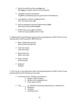 39
1. Inuubo siya dahil may butas ang baga niya.
May baga pa sa kalan; maiiinit mo roon ang ulam.
2. Ang paso ay taniman ng halaman.
Ang paso ay kailangang lagyan ng gamot para di maimpeksyon.
3. Ang pagdinig ay idinaos sa sala ng hukom.
Siya, siya nga ang may sala.
4. Hindi na magagamit ang mga kinakalawang na pako.
Masustansya ang ensaladsang pako.
5. Pinabili lang siya ng suka sa tindahan.
Linisin mo nga ang suka ng bata sa sopa.
E. Magkapareho ba ng kahulugan ang mga pares ng pangungusap sa ibaba? Isulat sa iyong
sagutang papel ang P kung pareho; HP kung hindi.
1. Bukas, luluhod ang mga tala.
Bukas luluhod ang mga tala.
2. Aalis kami, bukas.
Aalis kami bukas.
3. Bukas kami aalis.
Bukas, aalis kami.
4. Hindi, umuulan.
Hindi umuulan.
5. Kahapon?
Kahapon.
F. Alin sa a, b, o c ang angkop para mabuo ang mga pangungusap sa ibaba? Isulat sa iyong
sagutang papel ang letra lamang ng iyong sagot.
1. Sa tekstong narativ, mahalaga ang tatlong ito:
a. tagpuan, tauhan, banghay
b. dayalog, buod, tagapagsalaysay
c. sukat, tugma, persona
2. Ang ________ ay halimbawa ng tekstong nagsasalaysay o nagkukwento:
a. Balagtasan
b. Talumpati
c. maikling kwento
 
