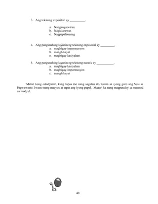 40
3. Ang tekstong expositori ay __________.
a. Nangangatwiran
b. Naglalarawan
c. Nagpapaliwanag
4. Ang pangunahing layunin ng tekstong expositori ay _________.
a. magbigay-impormasyon
b. manghikayat
c. magbigay-kasiyahan
5. Ang pangunahing layunin ng tekstong narativ ay ___________.
a. magbigay-kasiyahan
b. magbigay-impormasyon
c. manghikayat
Mahal kong estudyante, kung tapos mo nang sagutan ito, kunin sa iyong guro ang Susi sa
Pagwawasto. Iwasto nang maayos at tapat ang iyong papel. Maaari ka nang magpatuloy sa susunod
na modyul.
 