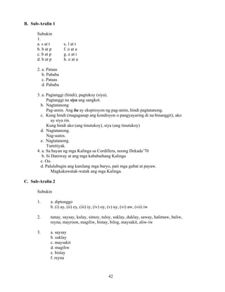 42
B. Sub-Aralin 1
Subukin
1.
a. s at t e. l at t
b. b at p f. o at a
c. b at p g. e at i
d. b at p h. o at u
2. a. Pataas
b. Pababa
c. Pataas
d. Pababa
3. a. Pagtanggi (hindi), pagtukoy (siya).
Pagtanggi na siya ang sangkot.
b. Nagtatanong
Pag-amin. Ang ba ay ekspresyon ng pag-amin, hindi pagtatanong.
c. Kung hindi (magaganap ang kondisyon o pangyayaring di na binanggit), ako
ay siya rin.
Kung hindi ako (ang tinutukoy), siya (ang tinutukoy)
d. Nagtatanong.
Nag-uutos.
e. Nagtatanong.
Tumitiyak.
4. a. Sa bayan ng mga Kalinga sa Cordillera, noong Dekada’70
b. Si Daniway at ang mga kababaihang Kalinga
c. Oo.
d. Palulubugin ang kanilang mga baryo, pati mga gubat at payaw.
Magkakawatak-watak ang mga Kalinga.
C. Sub-Aralin 2
Subukin
1. a. diptonggo
b. (i) ay, (ii) ey, (iii) iy, (iv) oy, (v) uy, (vi) aw, (vii) iw
2. tunay, saysay, kulay, simoy, tuloy, suklay, duklay, saway, halimaw, baliw,
reyna, mayroon, magiliw, bistay, bilog, maysakit, aliw-iw
3. a. saysay
b. suklay
c. maysakit
d. magiliw
e. bistay
f. reyna
 