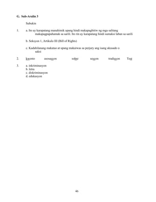 46
G. Sub-Aralin 3
Subukin
1. a. Ito ay karapatang manahimik upang hindi makapagbitiw ng mga salitang
makapagpapahamak sa sarili. Ito rin ay karapatang hindi sumaksi laban sa sarili
b. Seksyon 1, Artikulo III (Bill of Rights)
c. Kadahilanang makatao at upang makaiwas sa perjury ang isang akusado o
saksi
2. kwento asosasyon sobre sesyon tradisyon Test
3. a. inkriminasyon
b. letra
c. diskriminasyon
d. edukasyon
 