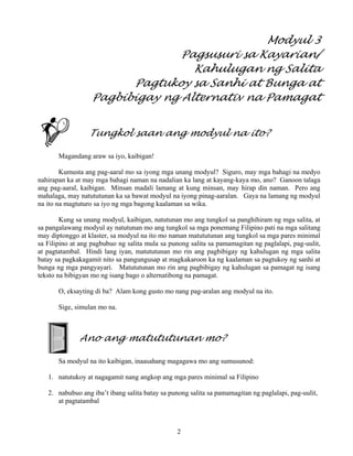 2
Modyul 3
Pagsusuri sa Kayarian/
Kahulugan ng Salita
Pagtukoy sa Sanhi at Bunga at
Pagbibigay ng Alternativ na Pamagat
Tungkol saan ang modyul na ito?
Magandang araw sa iyo, kaibigan!
Kumusta ang pag-aaral mo sa iyong mga unang modyul? Siguro, may mga bahagi na medyo
nahirapan ka at may mga bahagi naman na nadalian ka lang at kayang-kaya mo, ano? Ganoon talaga
ang pag-aaral, kaibigan. Minsan madali lamang at kung minsan, may hirap din naman. Pero ang
mahalaga, may natututunan ka sa bawat modyul na iyong pinag-aaralan. Gaya na lamang ng modyul
na ito na magtuturo sa iyo ng mga bagong kaalaman sa wika.
Kung sa unang modyul, kaibigan, natutunan mo ang tungkol sa panghihiram ng mga salita, at
sa pangalawang modyul ay natutunan mo ang tungkol sa mga ponemang Filipino pati na mga salitang
may diptonggo at klaster, sa modyul na ito mo naman matututunan ang tungkol sa mga pares minimal
sa Filipino at ang pagbubuo ng salita mula sa punong salita sa pamamagitan ng paglalapi, pag-uulit,
at pagtatambal. Hindi lang iyan, matututunan mo rin ang pagbibigay ng kahulugan ng mga salita
batay sa pagkakagamit nito sa pangungusap at magkakaroon ka ng kaalaman sa pagtukoy ng sanhi at
bunga ng mga pangyayari. Matututunan mo rin ang pagbibigay ng kahulugan sa pamagat ng isang
teksto na bibigyan mo ng isang bago o alternatibong na pamagat.
O, eksayting di ba? Alam kong gusto mo nang pag-aralan ang modyul na ito.
Sige, simulan mo na.
Ano ang matututunan mo?
Sa modyul na ito kaibigan, inaasahang magagawa mo ang sumusunod:
1. natutukoy at nagagamit nang angkop ang mga pares minimal sa Filipino
2. nabubuo ang iba’t ibang salita batay sa punong salita sa pamamagitan ng paglalapi, pag-uulit,
at pagtatambal
 