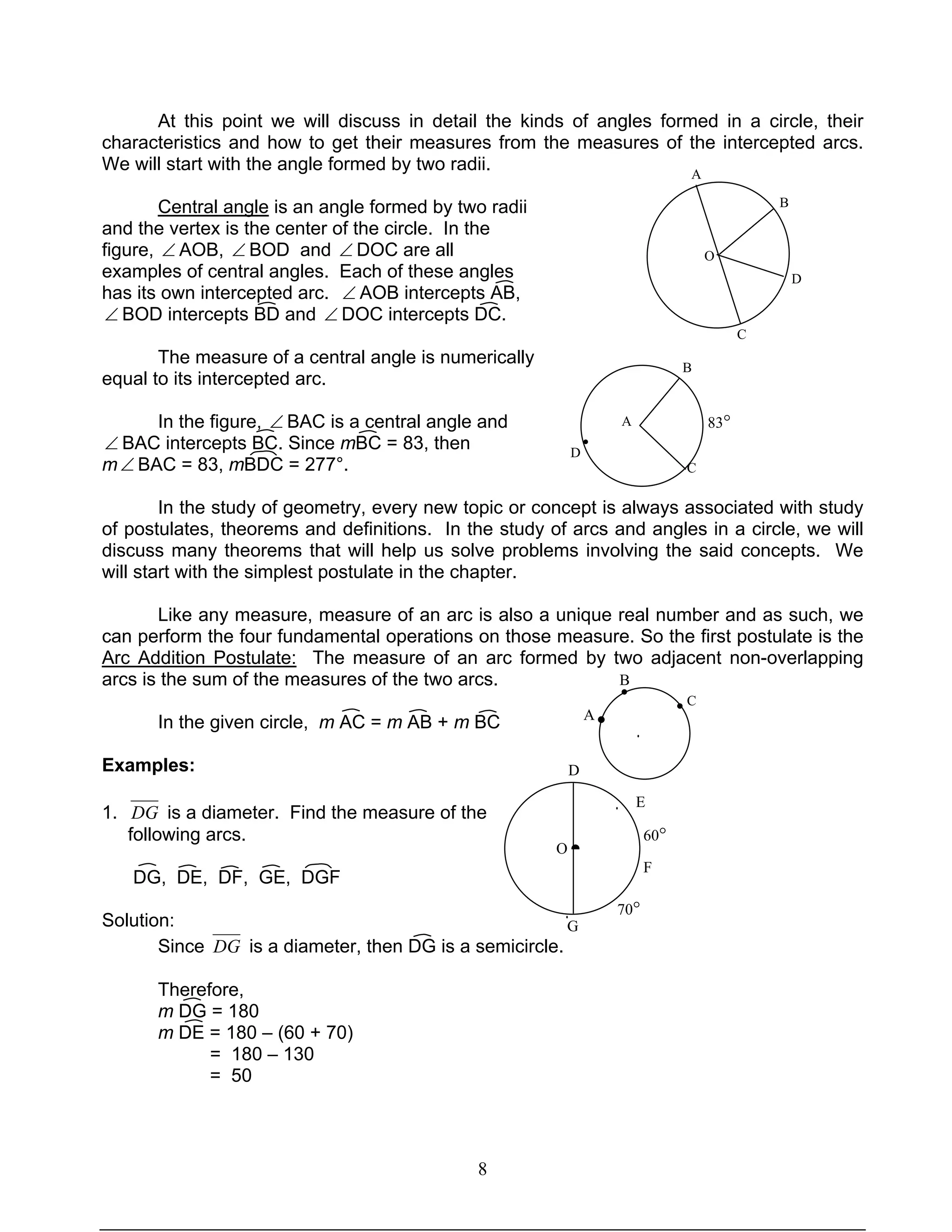 8
B
83°
D
At this point we will discuss in detail the kinds of angles formed in a circle, their
characteristics and how to get their measures from the measures of the intercepted arcs.
We will start with the angle formed by two radii.
Central angle is an angle formed by two radii
and the vertex is the center of the circle. In the
figure, ∠ AOB, ∠ BOD and ∠ DOC are all
examples of central angles. Each of these angles
has its own intercepted arc. ∠ AOB intercepts AB,
∠ BOD intercepts BD and ∠ DOC intercepts DC.
The measure of a central angle is numerically
equal to its intercepted arc.
In the figure, ∠ BAC is a central angle and
∠ BAC intercepts BC. Since mBC = 83, then
m∠ BAC = 83, mBDC = 277°.
In the study of geometry, every new topic or concept is always associated with study
of postulates, theorems and definitions. In the study of arcs and angles in a circle, we will
discuss many theorems that will help us solve problems involving the said concepts. We
will start with the simplest postulate in the chapter.
Like any measure, measure of an arc is also a unique real number and as such, we
can perform the four fundamental operations on those measure. So the first postulate is the
Arc Addition Postulate: The measure of an arc formed by two adjacent non-overlapping
arcs is the sum of the measures of the two arcs.
In the given circle, m AC = m AB + m BC
Examples:
1. DG is a diameter. Find the measure of the
following arcs.
DG, DE, DF, GE, DGF
Solution:
Since DG is a diameter, then DG is a semicircle.
Therefore,
m DG = 180
m DE = 180 – (60 + 70)
= 180 – 130
= 50
O
A
B
D
C
A
C
•
●
•
•
A
B
C
F
·
·
·
·
●
60°
70°
D
E
G
O
·
 