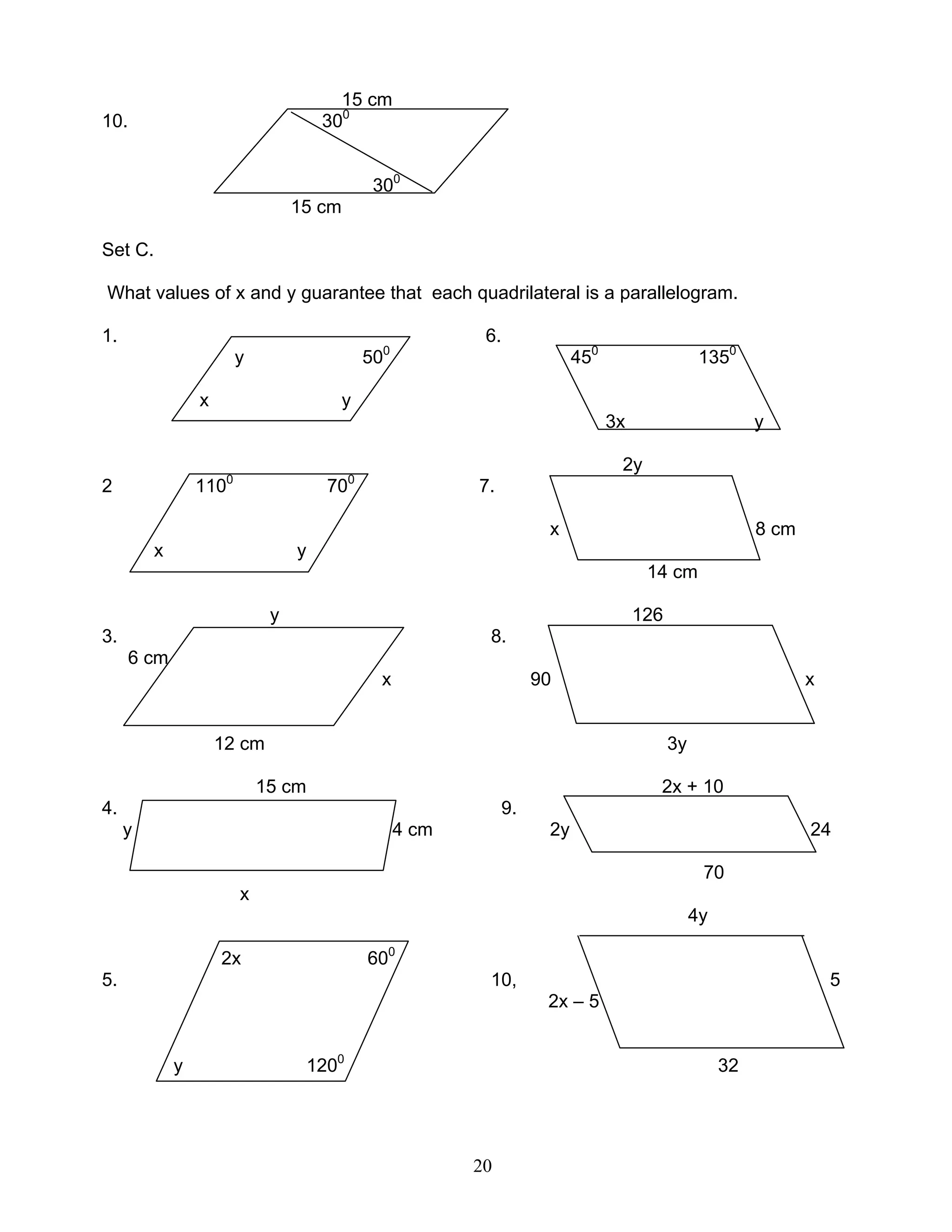 20
15 cm
10. 300
300
15 cm
Set C.
What values of x and y guarantee that each quadrilateral is a parallelogram.
1. 6.
y 500
450
1350
x y
3x y
2y
2 1100
700
7.
x 8 cm
x y
14 cm
y 126
3. 8.
6 cm
x 90 x
12 cm 3y
15 cm 2x + 10
4. 9.
y 4 cm 2y 24
70
x
4y
2x 600
5. 10, 5
2x – 5
y 1200
32
 