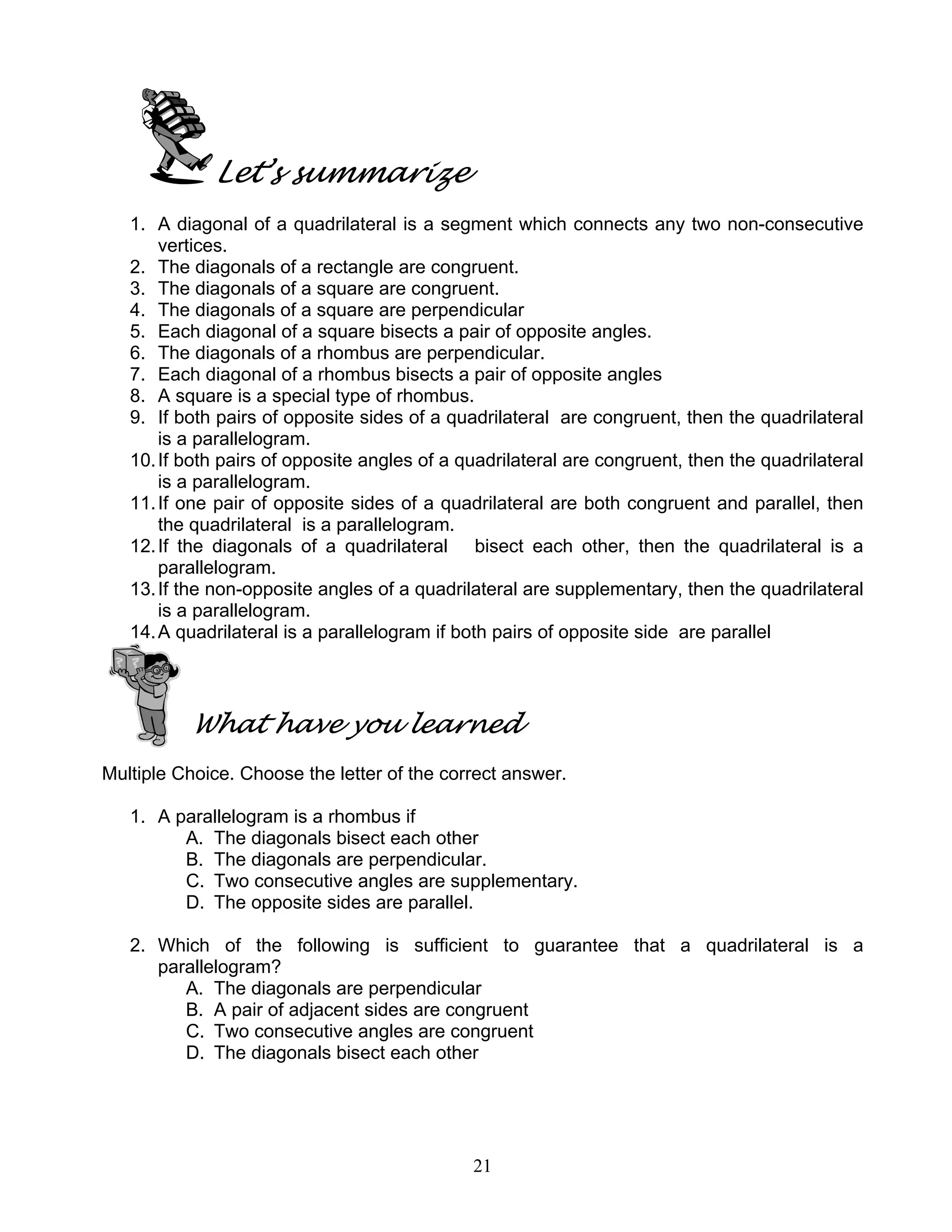 21
Let’s summarize
1. A diagonal of a quadrilateral is a segment which connects any two non-consecutive
vertices.
2. The diagonals of a rectangle are congruent.
3. The diagonals of a square are congruent.
4. The diagonals of a square are perpendicular
5. Each diagonal of a square bisects a pair of opposite angles.
6. The diagonals of a rhombus are perpendicular.
7. Each diagonal of a rhombus bisects a pair of opposite angles
8. A square is a special type of rhombus.
9. If both pairs of opposite sides of a quadrilateral are congruent, then the quadrilateral
is a parallelogram.
10.If both pairs of opposite angles of a quadrilateral are congruent, then the quadrilateral
is a parallelogram.
11.If one pair of opposite sides of a quadrilateral are both congruent and parallel, then
the quadrilateral is a parallelogram.
12.If the diagonals of a quadrilateral bisect each other, then the quadrilateral is a
parallelogram.
13.If the non-opposite angles of a quadrilateral are supplementary, then the quadrilateral
is a parallelogram.
14.A quadrilateral is a parallelogram if both pairs of opposite side are parallel
What have you learned
Multiple Choice. Choose the letter of the correct answer.
1. A parallelogram is a rhombus if
A. The diagonals bisect each other
B. The diagonals are perpendicular.
C. Two consecutive angles are supplementary.
D. The opposite sides are parallel.
2. Which of the following is sufficient to guarantee that a quadrilateral is a
parallelogram?
A. The diagonals are perpendicular
B. A pair of adjacent sides are congruent
C. Two consecutive angles are congruent
D. The diagonals bisect each other
 