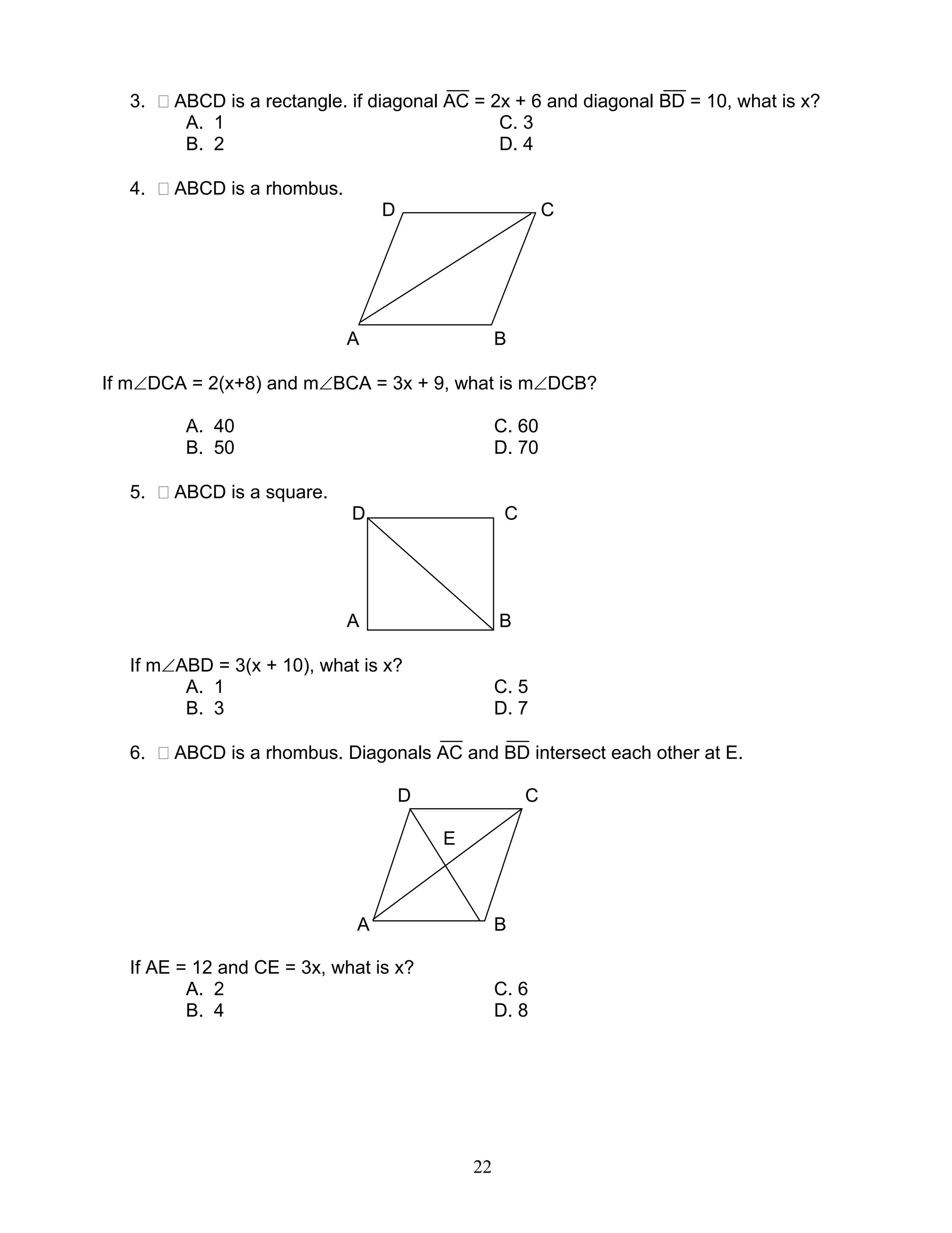 22
3. ABCD is a rectangle. if diagonal AC = 2x + 6 and diagonal BD = 10, what is x?
A. 1 C. 3
B. 2 D. 4
4. ABCD is a rhombus.
D C
A B
If m∠DCA = 2(x+8) and m∠BCA = 3x + 9, what is m∠DCB?
A. 40 C. 60
B. 50 D. 70
5. ABCD is a square.
D C
A B
If m∠ABD = 3(x + 10), what is x?
A. 1 C. 5
B. 3 D. 7
6. ABCD is a rhombus. Diagonals AC and BD intersect each other at E.
D C
E
A B
If AE = 12 and CE = 3x, what is x?
A. 2 C. 6
B. 4 D. 8
 