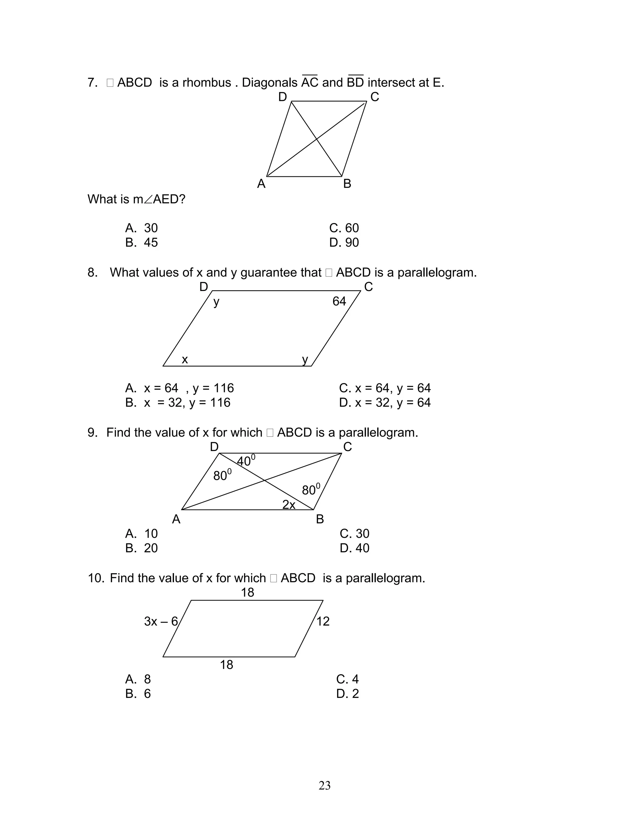 23
7. ABCD is a rhombus . Diagonals AC and BD intersect at E.
D C
E
A B
What is m∠AED?
A. 30 C. 60
B. 45 D. 90
8. What values of x and y guarantee that ABCD is a parallelogram.
D C
y 64
x y
A. x = 64 , y = 116 C. x = 64, y = 64
B. x = 32, y = 116 D. x = 32, y = 64
9. Find the value of x for which ABCD is a parallelogram.
D C
400
800
800
2x
A B
A. 10 C. 30
B. 20 D. 40
10. Find the value of x for which ABCD is a parallelogram.
18
3x – 6 12
18
A. 8 C. 4
B. 6 D. 2
 