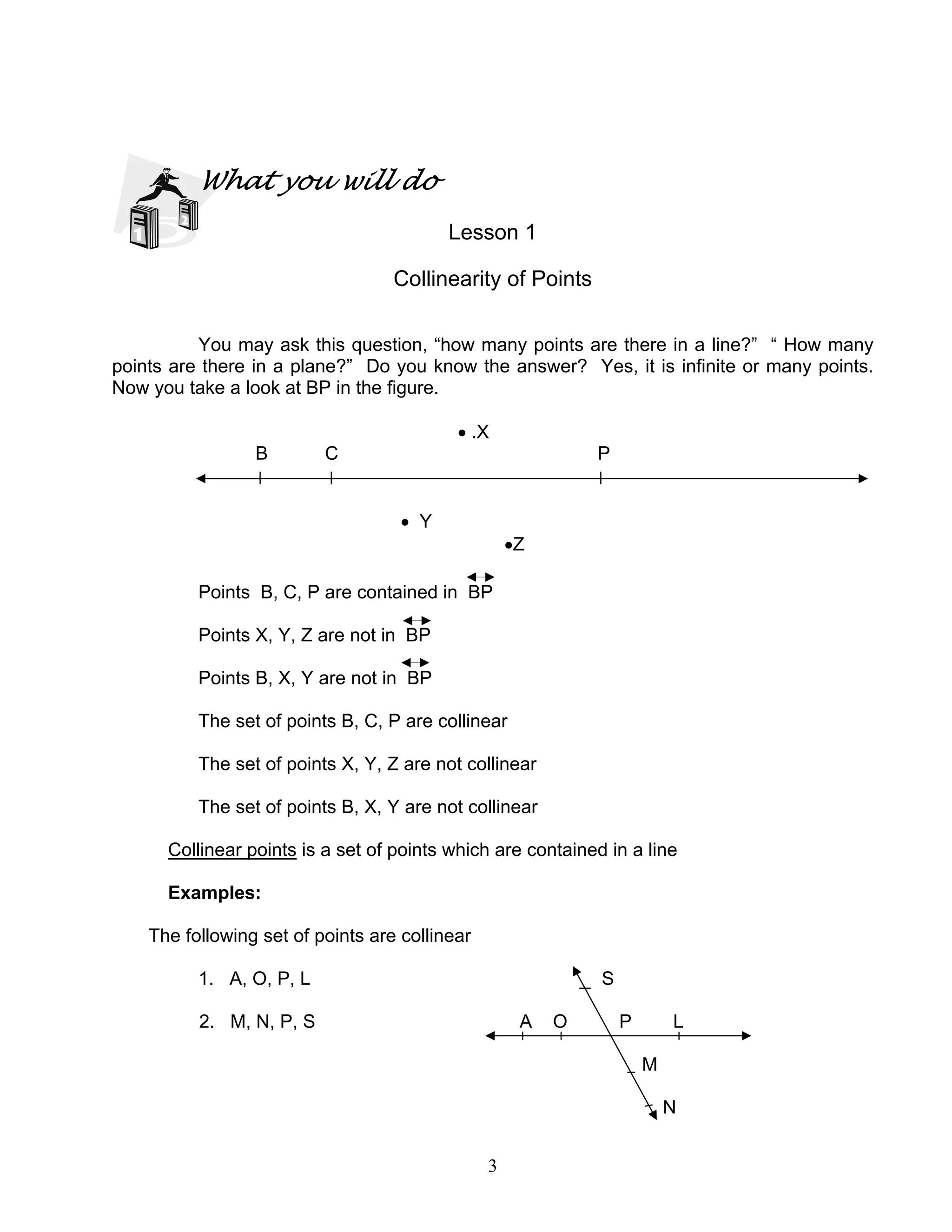 3
What you will do
Lesson 1
Collinearity of Points
You may ask this question, “how many points are there in a line?” “ How many
points are there in a plane?” Do you know the answer? Yes, it is infinite or many points.
Now you take a look at BP in the figure.
• .X
B C P
• Y
•Z
Points B, C, P are contained in BP
Points X, Y, Z are not in BP
Points B, X, Y are not in BP
The set of points B, C, P are collinear
The set of points X, Y, Z are not collinear
The set of points B, X, Y are not collinear
Collinear points is a set of points which are contained in a line
Examples:
The following set of points are collinear
1. A, O, P, L S
2. M, N, P, S A O P L
M
N
 
