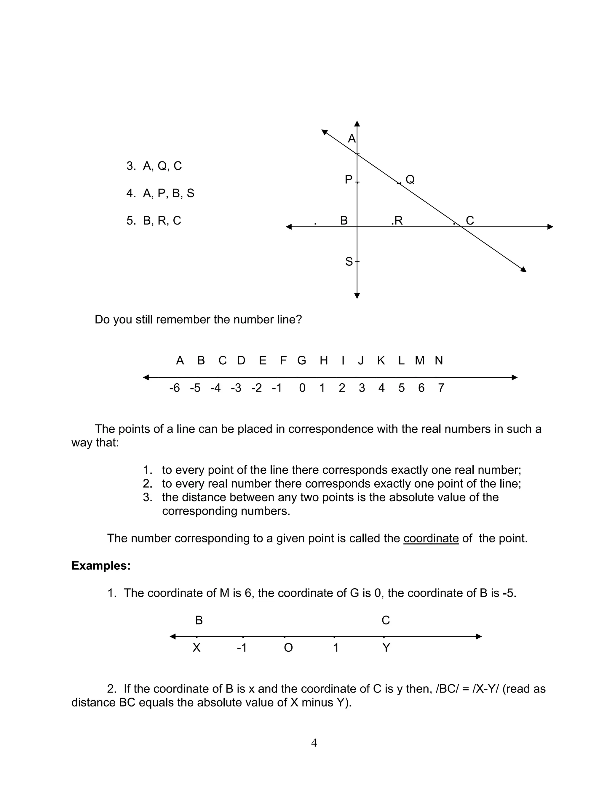 4
A
3. A, Q, C
P . . Q
4. A, P, B, S
5. B, R, C . B .R . C
S
Do you still remember the number line?
A B C D E F G H I J K L M N
. . . . . . . . . . . . . . .
-6 -5 -4 -3 -2 -1 0 1 2 3 4 5 6 7
The points of a line can be placed in correspondence with the real numbers in such a
way that:
1. to every point of the line there corresponds exactly one real number;
2. to every real number there corresponds exactly one point of the line;
3. the distance between any two points is the absolute value of the
corresponding numbers.
The number corresponding to a given point is called the coordinate of the point.
Examples:
1. The coordinate of M is 6, the coordinate of G is 0, the coordinate of B is -5.
B C
. . . . .
X -1 O 1 Y
2. If the coordinate of B is x and the coordinate of C is y then, /BC/ = /X-Y/ (read as
distance BC equals the absolute value of X minus Y).
 