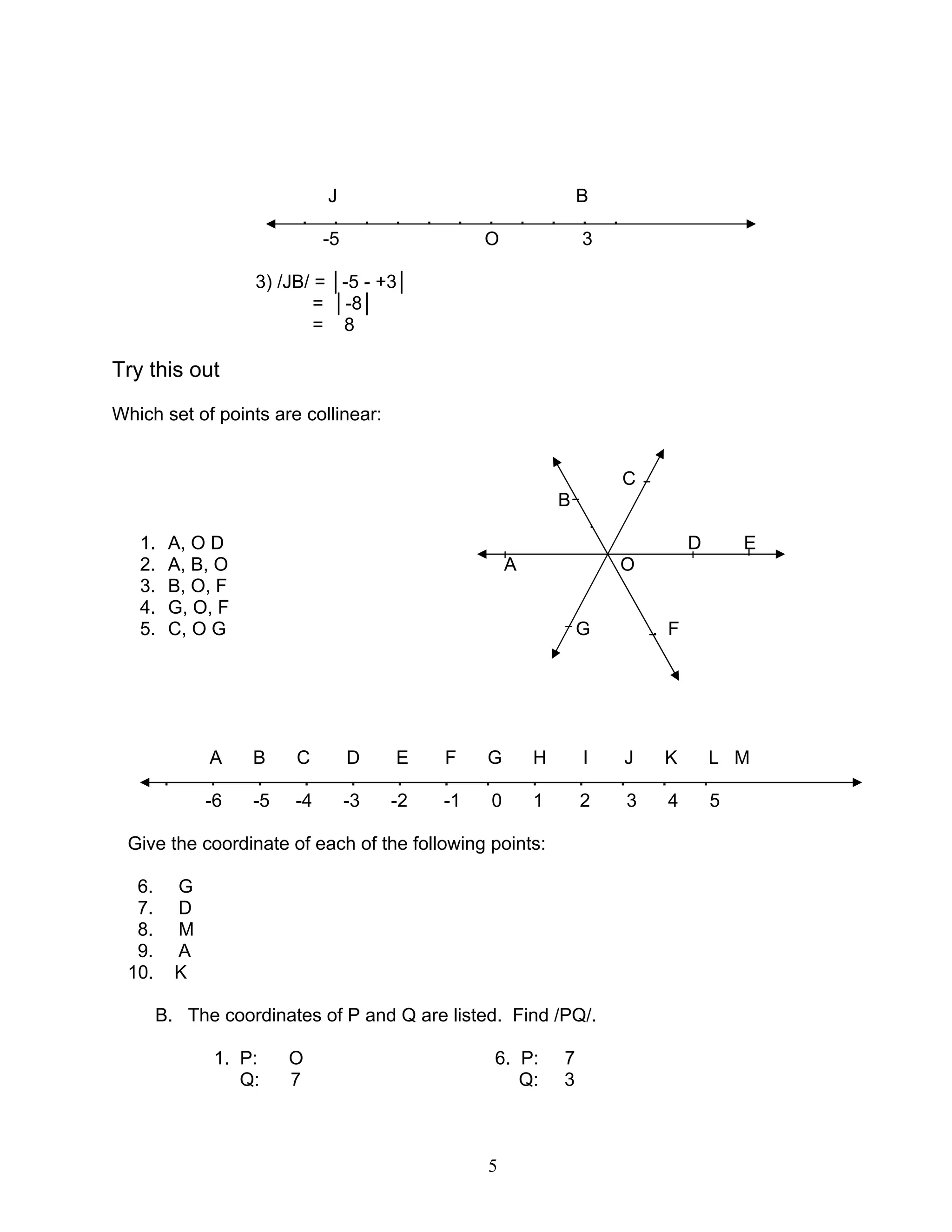 5
J B
. . . . . . . . . . .
-5 O 3
3) /JB/ = │-5 - +3│
= │-8│
= 8
Try this out
Which set of points are collinear:
C
B
.
1. A, O D D E
2. A, B, O A O
3. B, O, F
4. G, O, F
5. C, O G G . F
A B C D E F G H I J K L M
. . . . . . . . . . . . .
-6 -5 -4 -3 -2 -1 0 1 2 3 4 5
Give the coordinate of each of the following points:
6. G
7. D
8. M
9. A
10. K
B. The coordinates of P and Q are listed. Find /PQ/.
1. P: O 6. P: 7
Q: 7 Q: 3
 