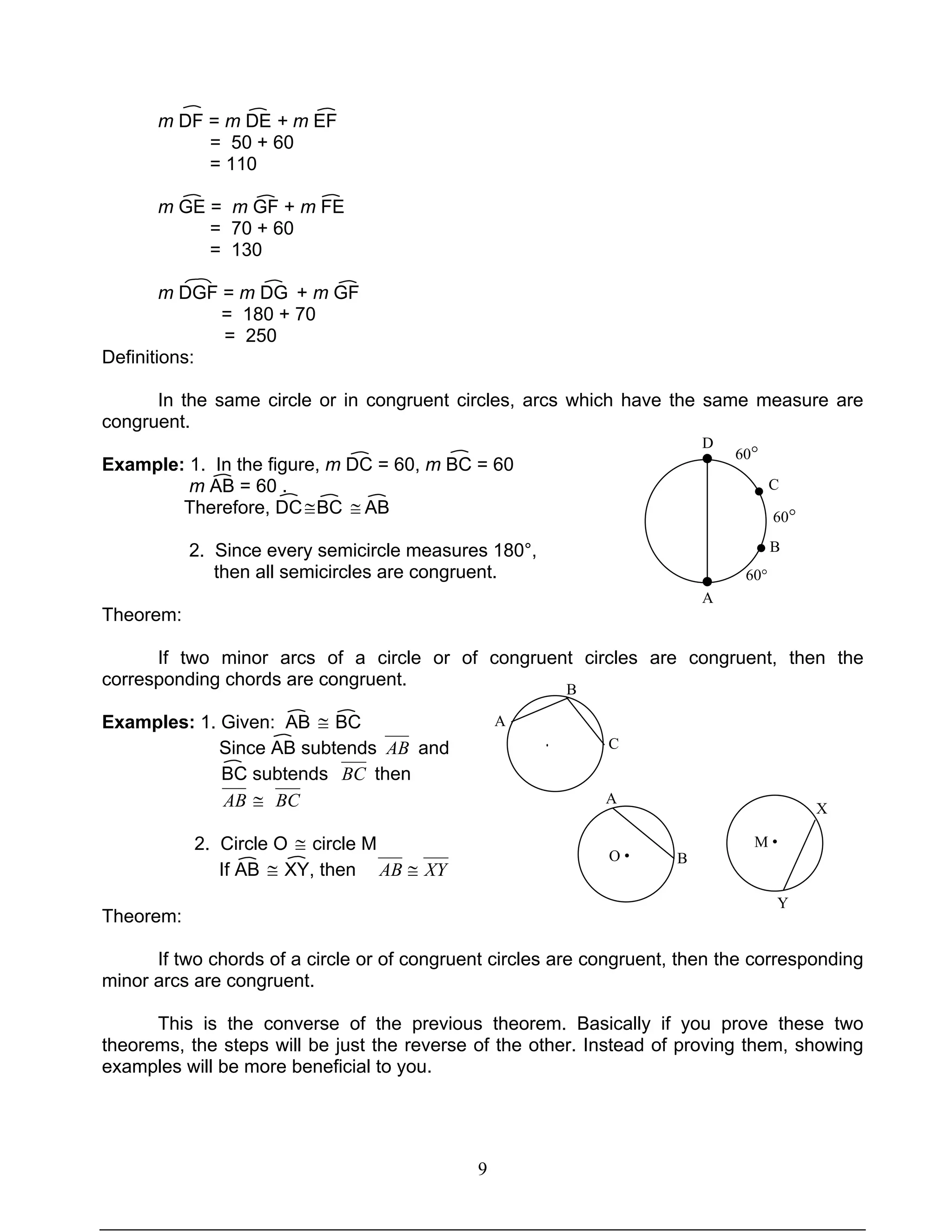 9
60°
60°
60°
A
B
C
D
m DF = m DE + m EF
= 50 + 60
= 110
m GE = m GF + m FE
= 70 + 60
= 130
m DGF = m DG + m GF
= 180 + 70
= 250
Definitions:
In the same circle or in congruent circles, arcs which have the same measure are
congruent.
Example: 1. In the figure, m DC = 60, m BC = 60
m AB = 60 .
Therefore, DC≅BC ≅ AB
2. Since every semicircle measures 180°,
then all semicircles are congruent.
Theorem:
If two minor arcs of a circle or of congruent circles are congruent, then the
corresponding chords are congruent.
Examples: 1. Given: AB ≅ BC
Since AB subtends AB and
BC subtends BC then
AB ≅ BC
2. Circle O ≅ circle M
If AB ≅ XY, then XYAB ≅
Theorem:
If two chords of a circle or of congruent circles are congruent, then the corresponding
minor arcs are congruent.
This is the converse of the previous theorem. Basically if you prove these two
theorems, the steps will be just the reverse of the other. Instead of proving them, showing
examples will be more beneficial to you.
●
●
O •
A
B
M •
X
Y
A
B
C·
 