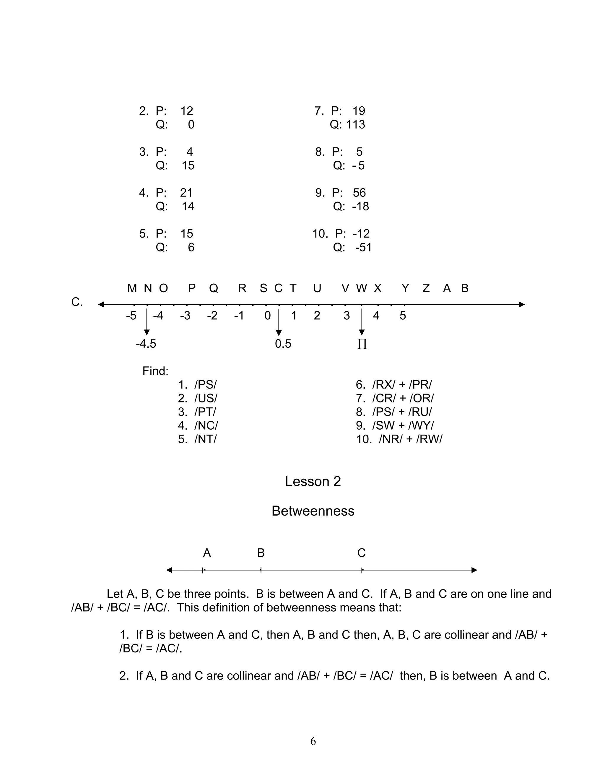 6
2. P: 12 7. P: 19
Q: 0 Q: 113
3. P: 4 8. P: 5
Q: 15 Q: - 5
4. P: 21 9. P: 56
Q: 14 Q: -18
5. P: 15 10. P: -12
Q: 6 Q: -51
M N O P Q R S C T U V W X Y Z A B
C. . . . . . . . . . . . . . . . . . . . . .
-5 -4 -3 -2 -1 0 1 2 3 4 5
-4.5 0.5 ∏
Find:
1. /PS/ 6. /RX/ + /PR/
2. /US/ 7. /CR/ + /OR/
3. /PT/ 8. /PS/ + /RU/
4. /NC/ 9. /SW + /WY/
5. /NT/ 10. /NR/ + /RW/
Lesson 2
Betweenness
A B C
. . .
Let A, B, C be three points. B is between A and C. If A, B and C are on one line and
/AB/ + /BC/ = /AC/. This definition of betweenness means that:
1. If B is between A and C, then A, B and C then, A, B, C are collinear and /AB/ +
/BC/ = /AC/.
2. If A, B and C are collinear and /AB/ + /BC/ = /AC/ then, B is between A and C.
 