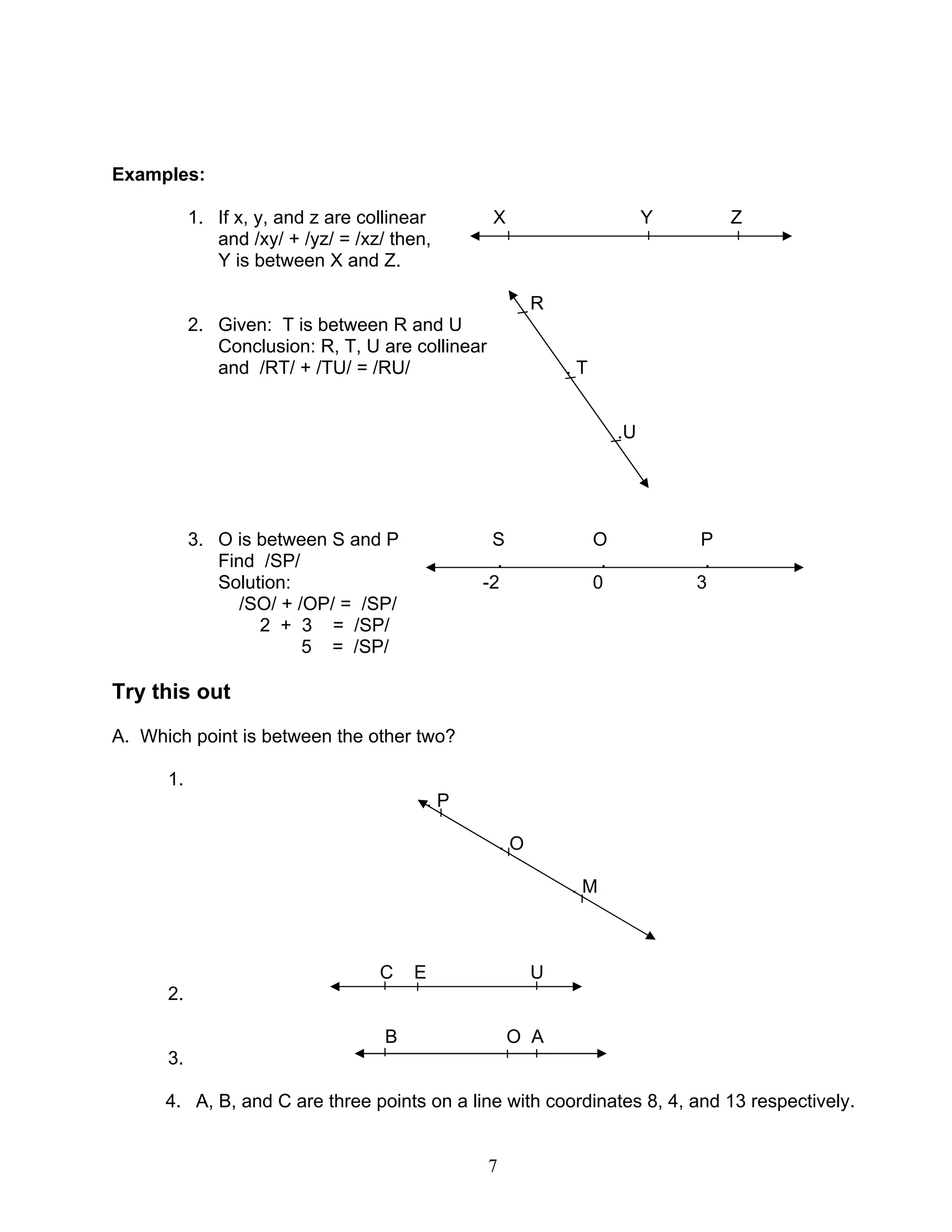 7
Examples:
1. If x, y, and z are collinear X Y Z
and /xy/ + /yz/ = /xz/ then,
Y is between X and Z.
R
2. Given: T is between R and U
Conclusion: R, T, U are collinear
and /RT/ + /TU/ = /RU/ . T
.U
3. O is between S and P S O P
Find /SP/ . . .
Solution: -2 0 3
/SO/ + /OP/ = /SP/
2 + 3 = /SP/
5 = /SP/
Try this out
A. Which point is between the other two?
1.
. P
. O
. M
C E U
2.
B O A
3.
4. A, B, and C are three points on a line with coordinates 8, 4, and 13 respectively.
 