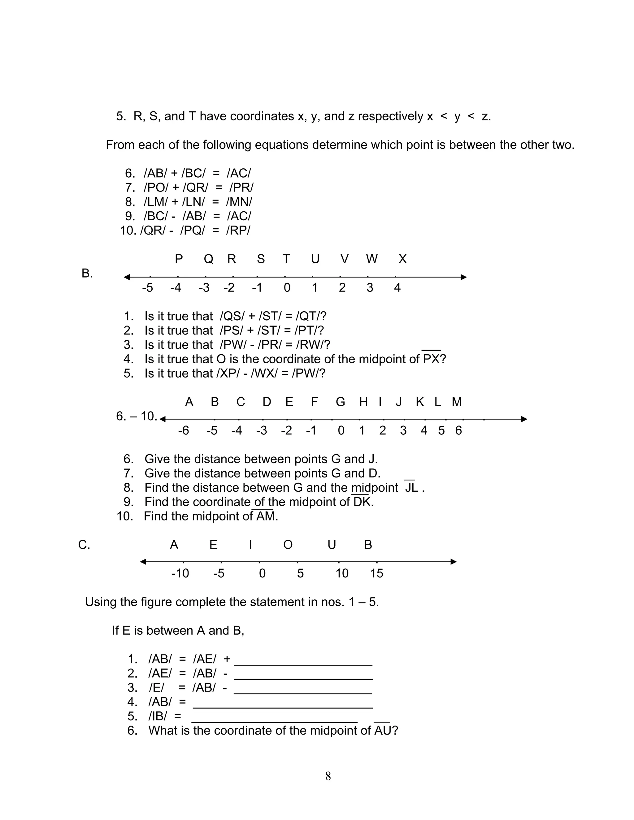 8
5. R, S, and T have coordinates x, y, and z respectively x < y < z.
From each of the following equations determine which point is between the other two.
6. /AB/ + /BC/ = /AC/
7. /PO/ + /QR/ = /PR/
8. /LM/ + /LN/ = /MN/
9. /BC/ - /AB/ = /AC/
10. /QR/ - /PQ/ = /RP/
P Q R S T U V W X
B. . . . . . . . . . .
-5 -4 -3 -2 -1 0 1 2 3 4
1. Is it true that /QS/ + /ST/ = /QT/?
2. Is it true that /PS/ + /ST/ = /PT/?
3. Is it true that /PW/ - /PR/ = /RW/?
4. Is it true that O is the coordinate of the midpoint of PX?
5. Is it true that /XP/ - /WX/ = /PW/?
A B C D E F G H I J K L M
6. – 10. . . . . . . . . . . . . .
-6 -5 -4 -3 -2 -1 0 1 2 3 4 5 6
6. Give the distance between points G and J.
7. Give the distance between points G and D.
8. Find the distance between G and the midpoint JL .
9. Find the coordinate of the midpoint of DK.
10. Find the midpoint of AM.
C. A E I O U B
. . . . . .
-10 -5 0 5 10 15
Using the figure complete the statement in nos. 1 – 5.
If E is between A and B,
1. /AB/ = /AE/ + ____________________
2. /AE/ = /AB/ - ____________________
3. /E/ = /AB/ - ____________________
4. /AB/ = __________________________
5. /IB/ = ________________________
6. What is the coordinate of the midpoint of AU?
 