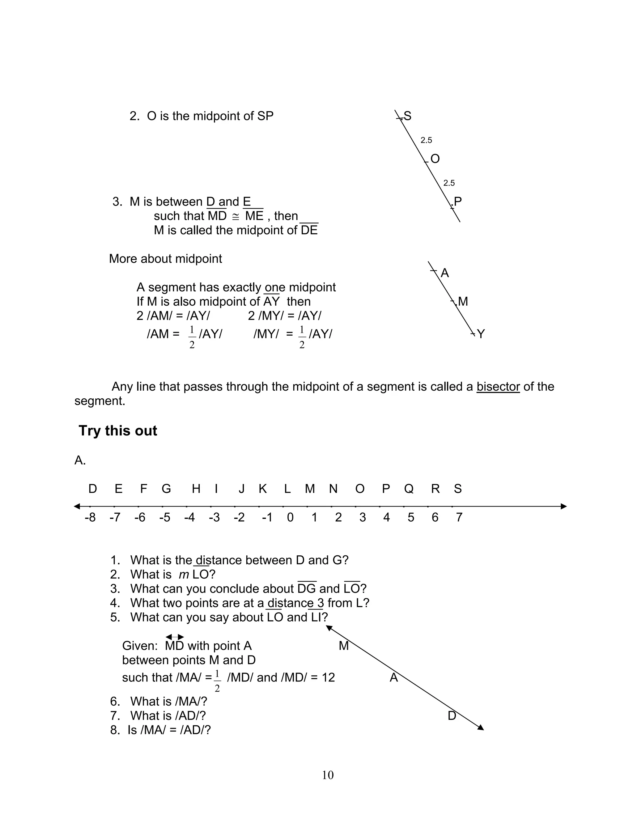 10
2. O is the midpoint of SP .S
2.5
O
2.5
3. M is between D and E .P
such that MD ≅ ME , then
M is called the midpoint of DE
More about midpoint
A
A segment has exactly one midpoint
If M is also midpoint of AY then .M
2 /AM/ = /AY/ 2 /MY/ = /AY/
/AM =
2
1 /AY/ /MY/ =
2
1 /AY/ Y
Any line that passes through the midpoint of a segment is called a bisector of the
segment.
Try this out
A.
D E F G H I J K L M N O P Q R S
. . . . . . . . . . . . . . . .
-8 -7 -6 -5 -4 -3 -2 -1 0 1 2 3 4 5 6 7
1. What is the distance between D and G?
2. What is m LO?
3. What can you conclude about DG and LO?
4. What two points are at a distance 3 from L?
5. What can you say about LO and LI?
Given: MD with point A M
between points M and D
such that /MA/ =
2
1 /MD/ and /MD/ = 12 A
6. What is /MA/?
7. What is /AD/? D
8. Is /MA/ = /AD/?
 