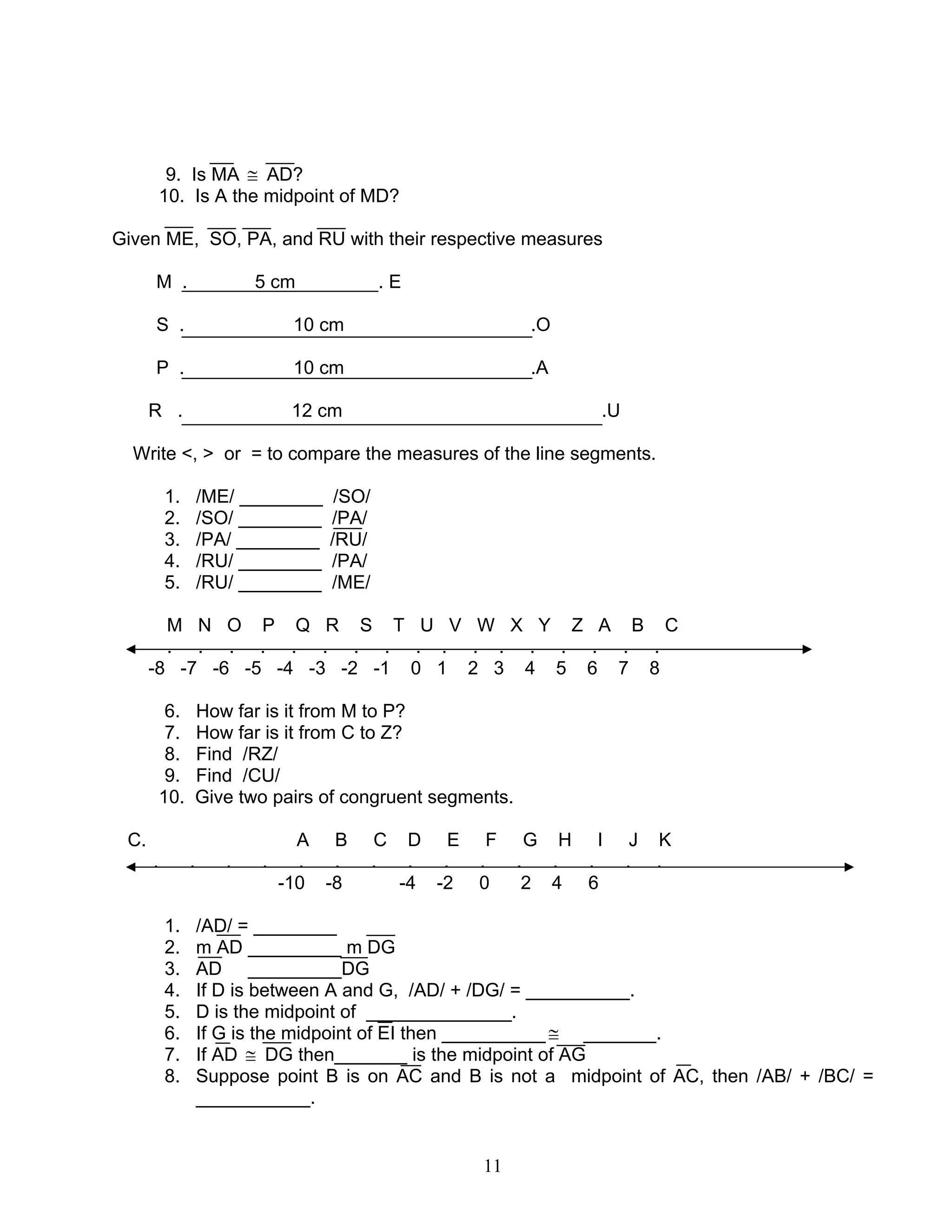 11
9. Is MA ≅ AD?
10. Is A the midpoint of MD?
Given ME, SO, PA, and RU with their respective measures
M . 5 cm . E
S . 10 cm .O
P . 10 cm .A
R . 12 cm .U
Write <, > or = to compare the measures of the line segments.
1. /ME/ ________ /SO/
2. /SO/ ________ /PA/
3. /PA/ ________ /RU/
4. /RU/ ________ /PA/
5. /RU/ ________ /ME/
M N O P Q R S T U V W X Y Z A B C
. . . . . . . . . . . . . . . . .
-8 -7 -6 -5 -4 -3 -2 -1 0 1 2 3 4 5 6 7 8
6. How far is it from M to P?
7. How far is it from C to Z?
8. Find /RZ/
9. Find /CU/
10. Give two pairs of congruent segments.
C. A B C D E F G H I J K
. . . . . . . . . . . . . . .
-10 -8 -4 -2 0 2 4 6
1. /AD/ = ________
2. m AD _________ m DG
3. AD _________DG
4. If D is between A and G, /AD/ + /DG/ = __________.
5. D is the midpoint of ______________.
6. If G is the midpoint of EI then __________≅ _______.
7. If AD ≅ DG then_______ is the midpoint of AG
8. Suppose point B is on AC and B is not a midpoint of AC, then /AB/ + /BC/ =
___________.
 