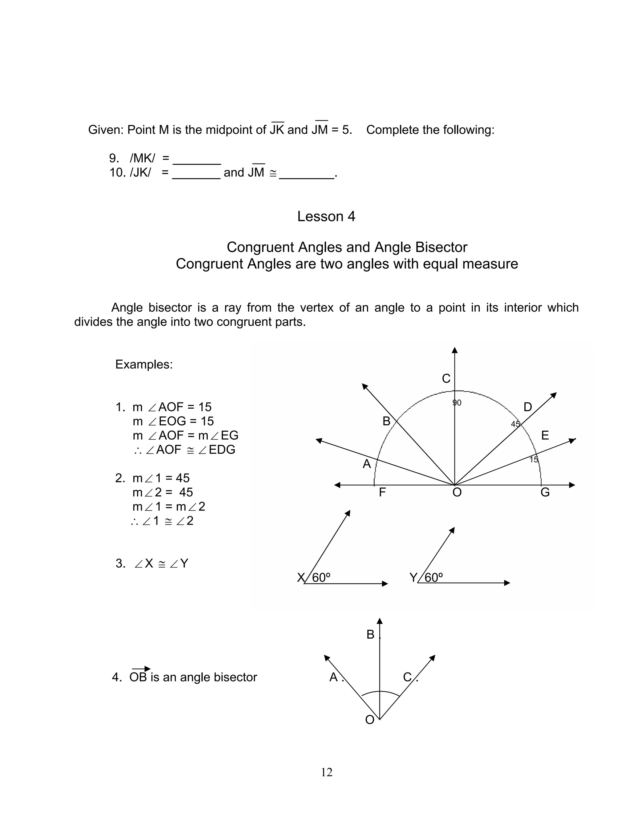 12
Given: Point M is the midpoint of JK and JM = 5. Complete the following:
9. /MK/ = _______
10. /JK/ = _______ and JM ≅ ________.
Lesson 4
Congruent Angles and Angle Bisector
Congruent Angles are two angles with equal measure
Angle bisector is a ray from the vertex of an angle to a point in its interior which
divides the angle into two congruent parts.
Examples:
C
1. m ∠ AOF = 15 90
D
m ∠ EOG = 15 B 45
m ∠ AOF = m∠ EG E .
∴ ∠ AOF ≅ ∠ EDG
A 15
2. m∠ 1 = 45
m∠ 2 = 45 F O G
m∠ 1 = m∠ 2
∴ ∠ 1 ≅ ∠ 2
3. ∠ X ≅ ∠ Y
X 60º Y 60º
B .
4. OB is an angle bisector A . C .
O
 