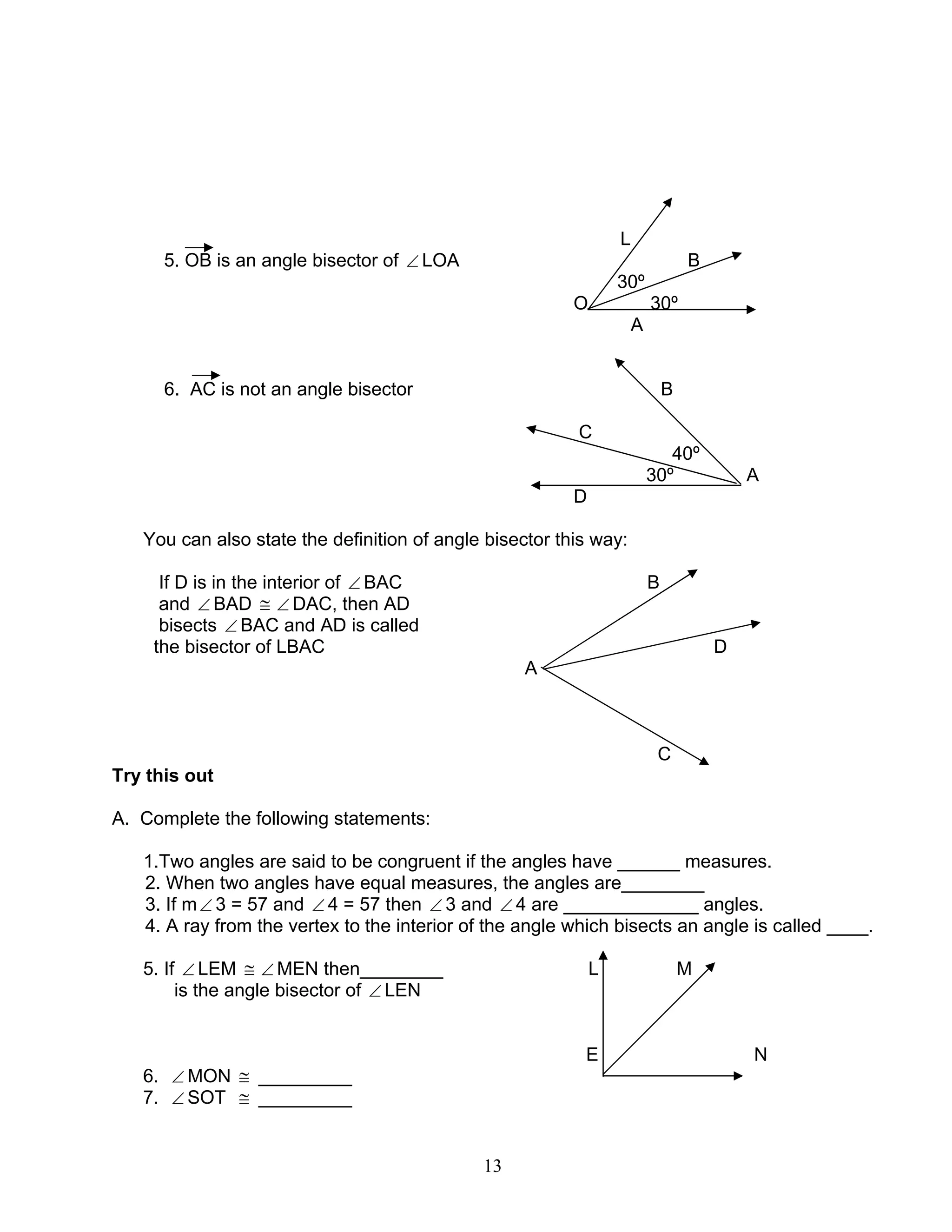 13
L
5. OB is an angle bisector of ∠ LOA B
30º
O 30º
A
6. AC is not an angle bisector B
C
40º
30º A
D
You can also state the definition of angle bisector this way:
If D is in the interior of ∠ BAC B
and ∠ BAD ≅ ∠ DAC, then AD
bisects ∠ BAC and AD is called
the bisector of LBAC D
A
C
Try this out
A. Complete the following statements:
1.Two angles are said to be congruent if the angles have ______ measures.
2. When two angles have equal measures, the angles are________
3. If m∠ 3 = 57 and ∠ 4 = 57 then ∠ 3 and ∠ 4 are _____________ angles.
4. A ray from the vertex to the interior of the angle which bisects an angle is called ____.
5. If ∠ LEM ≅ ∠ MEN then________ L M
is the angle bisector of ∠ LEN
E N
6. ∠ MON ≅ _________
7. ∠ SOT ≅ _________
 