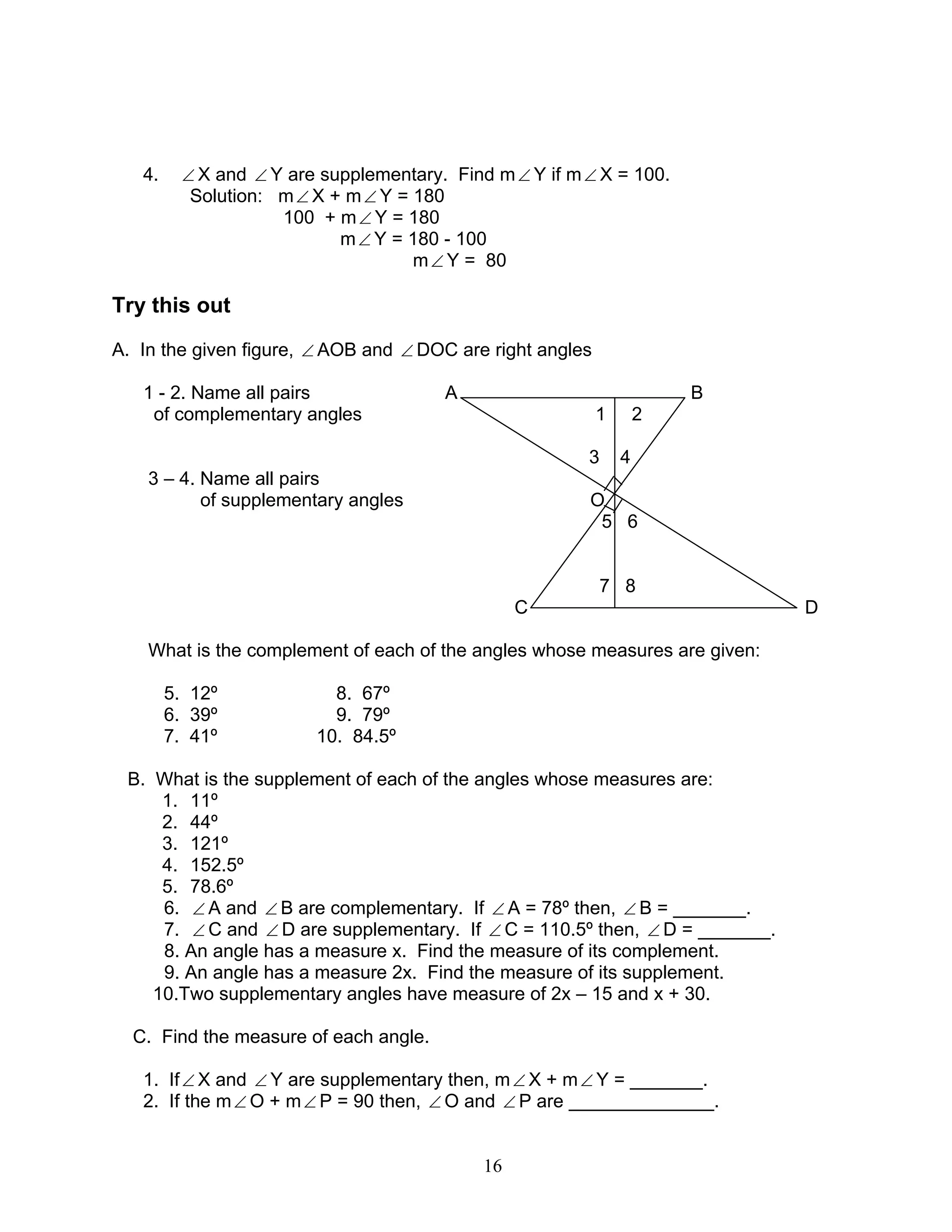16
4. ∠ X and ∠ Y are supplementary. Find m∠ Y if m∠ X = 100.
Solution: m∠ X + m∠ Y = 180
100 + m∠ Y = 180
m∠ Y = 180 - 100
m∠ Y = 80
Try this out
A. In the given figure, ∠ AOB and ∠ DOC are right angles
1 - 2. Name all pairs A B
of complementary angles 1 2
3 4
3 – 4. Name all pairs
of supplementary angles O
5 6
7 8
C D
What is the complement of each of the angles whose measures are given:
5. 12º 8. 67º
6. 39º 9. 79º
7. 41º 10. 84.5º
B. What is the supplement of each of the angles whose measures are:
1. 11º
2. 44º
3. 121º
4. 152.5º
5. 78.6º
6. ∠ A and ∠ B are complementary. If ∠ A = 78º then, ∠ B = _______.
7. ∠ C and ∠ D are supplementary. If ∠ C = 110.5º then, ∠ D = _______.
8. An angle has a measure x. Find the measure of its complement.
9. An angle has a measure 2x. Find the measure of its supplement.
10.Two supplementary angles have measure of 2x – 15 and x + 30.
C. Find the measure of each angle.
1. If∠ X and ∠ Y are supplementary then, m∠ X + m∠ Y = _______.
2. If the m∠ O + m∠ P = 90 then, ∠ O and ∠ P are ______________.
 