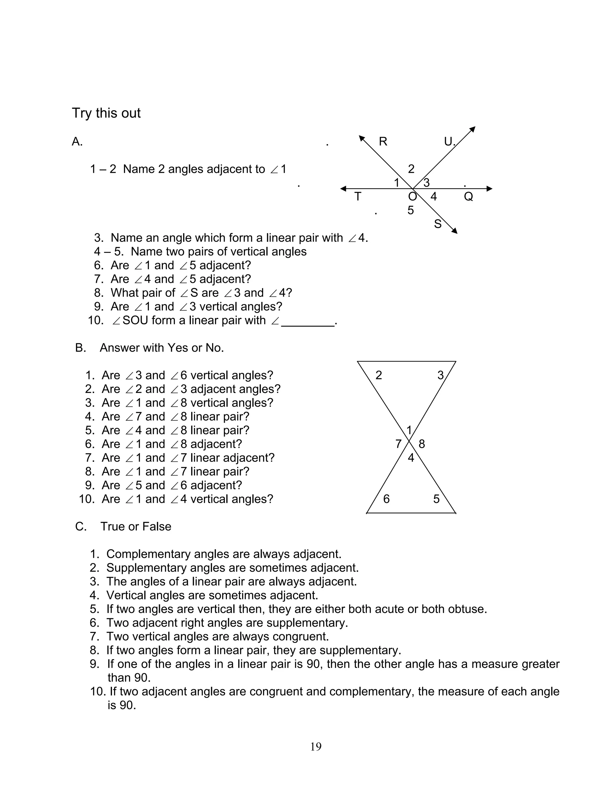 19
Try this out
A. . R U.
1 – 2 Name 2 angles adjacent to ∠ 1 2
. 1 3 .
T O 4 Q
. 5
S
3. Name an angle which form a linear pair with ∠ 4.
4 – 5. Name two pairs of vertical angles
6. Are ∠ 1 and ∠ 5 adjacent?
7. Are ∠ 4 and ∠ 5 adjacent?
8. What pair of ∠ S are ∠ 3 and ∠ 4?
9. Are ∠ 1 and ∠ 3 vertical angles?
10. ∠ SOU form a linear pair with ∠ ________.
B. Answer with Yes or No.
1. Are ∠ 3 and ∠ 6 vertical angles? 2 3
2. Are ∠ 2 and ∠ 3 adjacent angles?
3. Are ∠ 1 and ∠ 8 vertical angles?
4. Are ∠ 7 and ∠ 8 linear pair?
5. Are ∠ 4 and ∠ 8 linear pair? 1
6. Are ∠ 1 and ∠ 8 adjacent? 7 8
7. Are ∠ 1 and ∠ 7 linear adjacent? 4
8. Are ∠ 1 and ∠ 7 linear pair?
9. Are ∠ 5 and ∠ 6 adjacent?
10. Are ∠ 1 and ∠ 4 vertical angles? 6 5
C. True or False
1. Complementary angles are always adjacent.
2. Supplementary angles are sometimes adjacent.
3. The angles of a linear pair are always adjacent.
4. Vertical angles are sometimes adjacent.
5. If two angles are vertical then, they are either both acute or both obtuse.
6. Two adjacent right angles are supplementary.
7. Two vertical angles are always congruent.
8. If two angles form a linear pair, they are supplementary.
9. If one of the angles in a linear pair is 90, then the other angle has a measure greater
than 90.
10. If two adjacent angles are congruent and complementary, the measure of each angle
is 90.
 