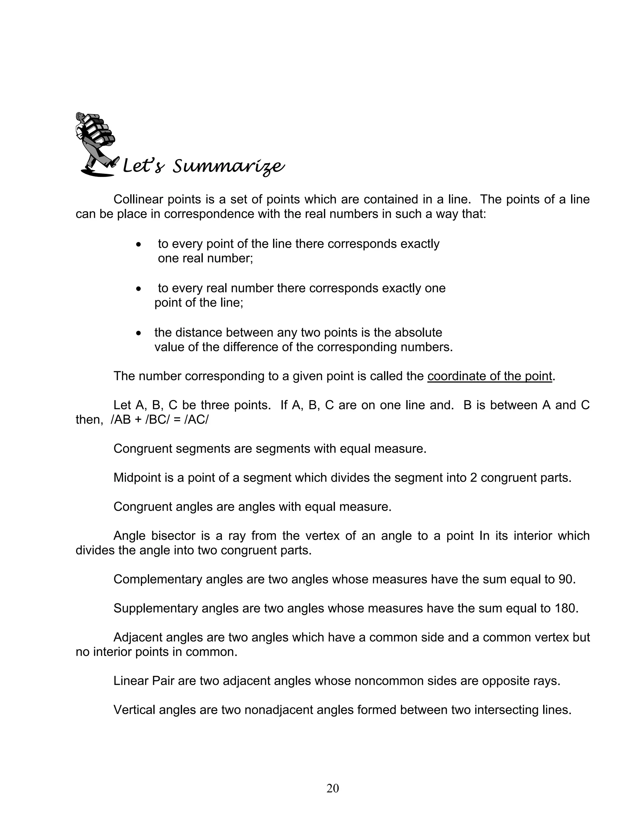 20
Let’s Summarize
Collinear points is a set of points which are contained in a line. The points of a line
can be place in correspondence with the real numbers in such a way that:
• to every point of the line there corresponds exactly
one real number;
• to every real number there corresponds exactly one
point of the line;
• the distance between any two points is the absolute
value of the difference of the corresponding numbers.
The number corresponding to a given point is called the coordinate of the point.
Let A, B, C be three points. If A, B, C are on one line and. B is between A and C
then, /AB + /BC/ = /AC/
Congruent segments are segments with equal measure.
Midpoint is a point of a segment which divides the segment into 2 congruent parts.
Congruent angles are angles with equal measure.
Angle bisector is a ray from the vertex of an angle to a point In its interior which
divides the angle into two congruent parts.
Complementary angles are two angles whose measures have the sum equal to 90.
Supplementary angles are two angles whose measures have the sum equal to 180.
Adjacent angles are two angles which have a common side and a common vertex but
no interior points in common.
Linear Pair are two adjacent angles whose noncommon sides are opposite rays.
Vertical angles are two nonadjacent angles formed between two intersecting lines.
 