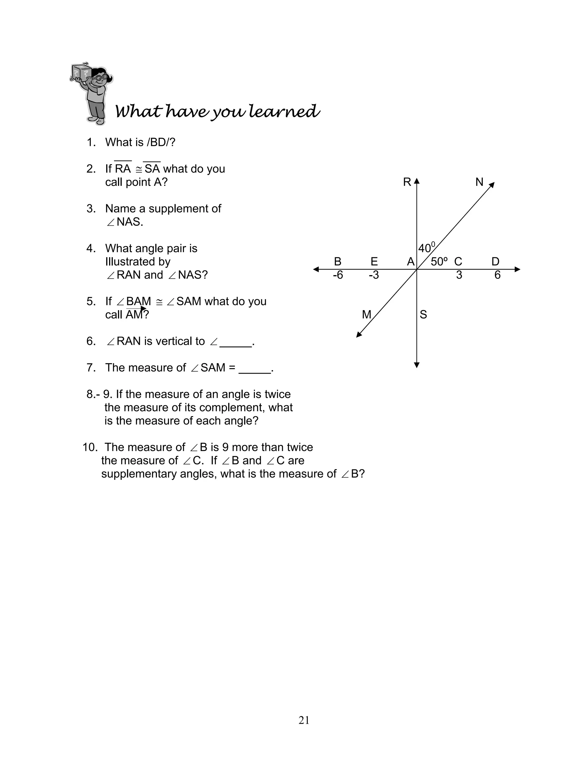 21
What have you learned
1. What is /BD/?
2. If RA ≅ SA what do you
call point A? R N
3. Name a supplement of
∠ NAS.
4. What angle pair is 400
Illustrated by B E A 50º C D
∠ RAN and ∠ NAS? -6 -3 3 6
5. If ∠ BAM ≅ ∠ SAM what do you
call AM? M S
6. ∠ RAN is vertical to ∠ _____.
7. The measure of ∠ SAM = _____.
8.- 9. If the measure of an angle is twice
the measure of its complement, what
is the measure of each angle?
10. The measure of ∠ B is 9 more than twice
the measure of ∠ C. If ∠ B and ∠ C are
supplementary angles, what is the measure of ∠ B?
 