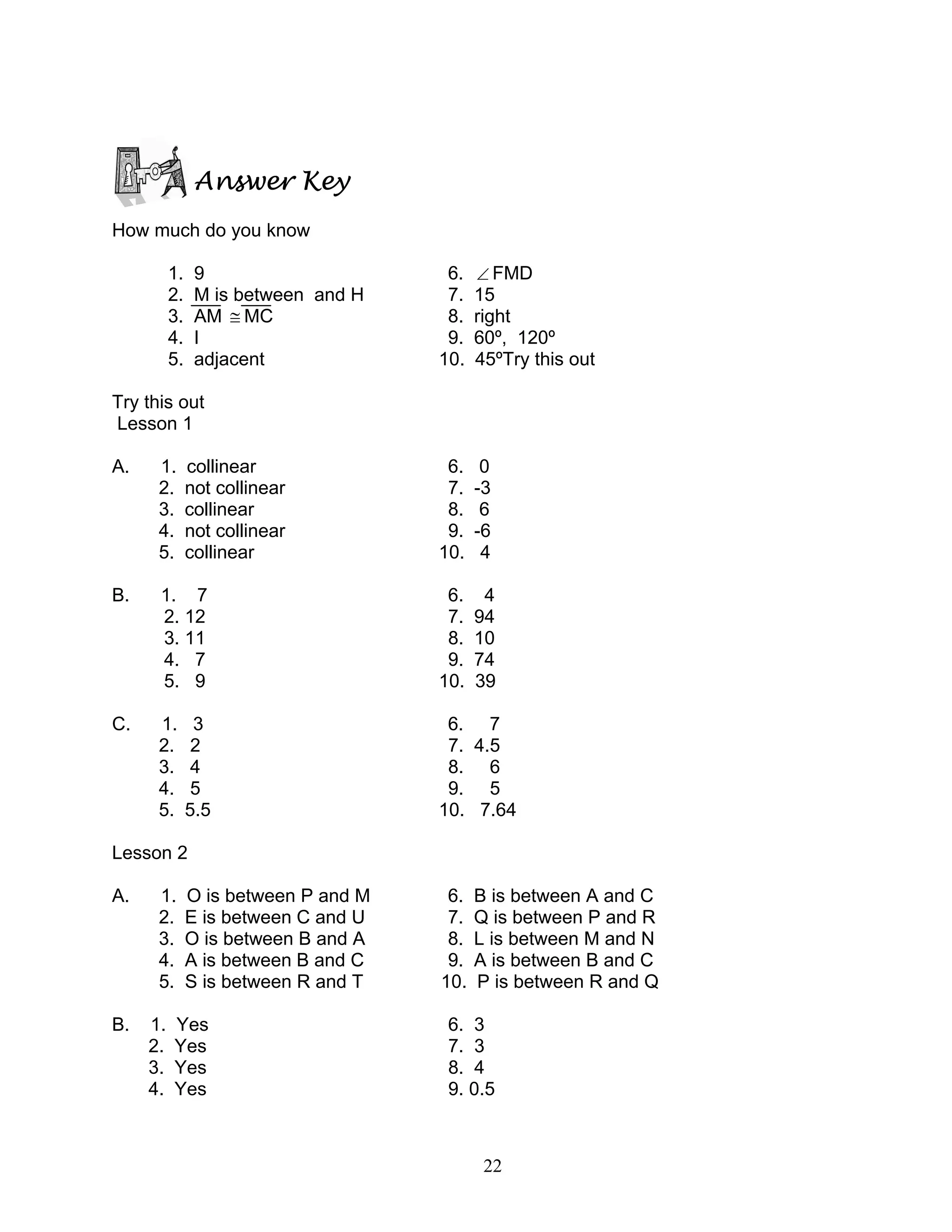 22
Answer Key
How much do you know
1. 9 6. ∠ FMD
2. M is between and H 7. 15
3. AM ≅ MC 8. right
4. I 9. 60º, 120º
5. adjacent 10. 45ºTry this out
Try this out
Lesson 1
A. 1. collinear 6. 0
2. not collinear 7. -3
3. collinear 8. 6
4. not collinear 9. -6
5. collinear 10. 4
B. 1. 7 6. 4
2. 12 7. 94
3. 11 8. 10
4. 7 9. 74
5. 9 10. 39
C. 1. 3 6. 7
2. 2 7. 4.5
3. 4 8. 6
4. 5 9. 5
5. 5.5 10. 7.64
Lesson 2
A. 1. O is between P and M 6. B is between A and C
2. E is between C and U 7. Q is between P and R
3. O is between B and A 8. L is between M and N
4. A is between B and C 9. A is between B and C
5. S is between R and T 10. P is between R and Q
B. 1. Yes 6. 3
2. Yes 7. 3
3. Yes 8. 4
4. Yes 9. 0.5
 