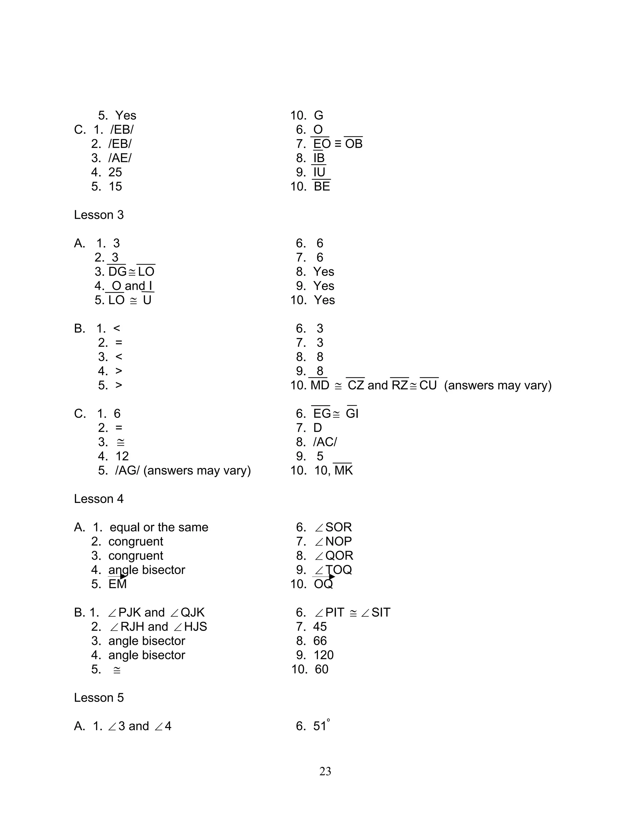 23
5. Yes 10. G
C. 1. /EB/ 6. O
2. /EB/ 7. EO ≡ OB
3. /AE/ 8. IB
4. 25 9. IU
5. 15 10. BE
Lesson 3
A. 1. 3 6. 6
2. 3 7. 6
3. DG≅ LO 8. Yes
4. O and I 9. Yes
5. LO ≅ U 10. Yes
B. 1. < 6. 3
2. = 7. 3
3. < 8. 8
4. > 9. 8
5. > 10. MD ≅ CZ and RZ ≅ CU (answers may vary)
C. 1. 6 6. EG≅ GI
2. = 7. D
3. ≅ 8. /AC/
4. 12 9. 5
5. /AG/ (answers may vary) 10. 10, MK
Lesson 4
A. 1. equal or the same 6. ∠ SOR
2. congruent 7. ∠ NOP
3. congruent 8. ∠ QOR
4. angle bisector 9. ∠ TOQ
5. EM 10. OQ
B. 1. ∠ PJK and ∠ QJK 6. ∠ PIT ≅ ∠ SIT
2. ∠ RJH and ∠ HJS 7. 45
3. angle bisector 8. 66
4. angle bisector 9. 120
5. ≅ 10. 60
Lesson 5
A. 1. ∠ 3 and ∠ 4 6. 51º
 