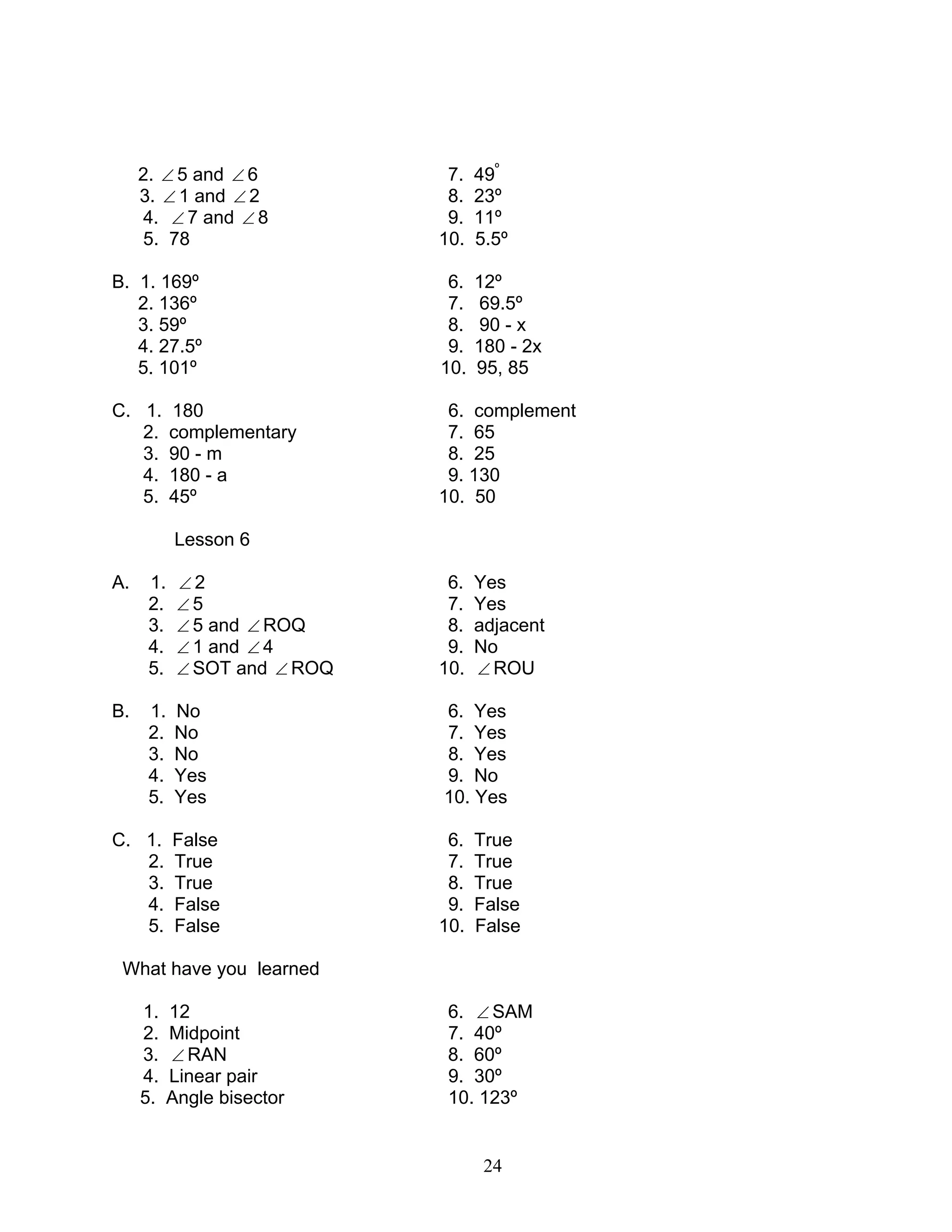 24
2. ∠ 5 and ∠ 6 7. 49º
3. ∠ 1 and ∠ 2 8. 23º
4. ∠ 7 and ∠ 8 9. 11º
5. 78 10. 5.5º
B. 1. 169º 6. 12º
2. 136º 7. 69.5º
3. 59º 8. 90 - x
4. 27.5º 9. 180 - 2x
5. 101º 10. 95, 85
C. 1. 180 6. complement
2. complementary 7. 65
3. 90 - m 8. 25
4. 180 - a 9. 130
5. 45º 10. 50
Lesson 6
A. 1. ∠ 2 6. Yes
2. ∠ 5 7. Yes
3. ∠ 5 and ∠ ROQ 8. adjacent
4. ∠ 1 and ∠ 4 9. No
5. ∠ SOT and ∠ ROQ 10. ∠ ROU
B. 1. No 6. Yes
2. No 7. Yes
3. No 8. Yes
4. Yes 9. No
5. Yes 10. Yes
C. 1. False 6. True
2. True 7. True
3. True 8. True
4. False 9. False
5. False 10. False
What have you learned
1. 12 6. ∠ SAM
2. Midpoint 7. 40º
3. ∠ RAN 8. 60º
4. Linear pair 9. 30º
5. Angle bisector 10. 123º
 