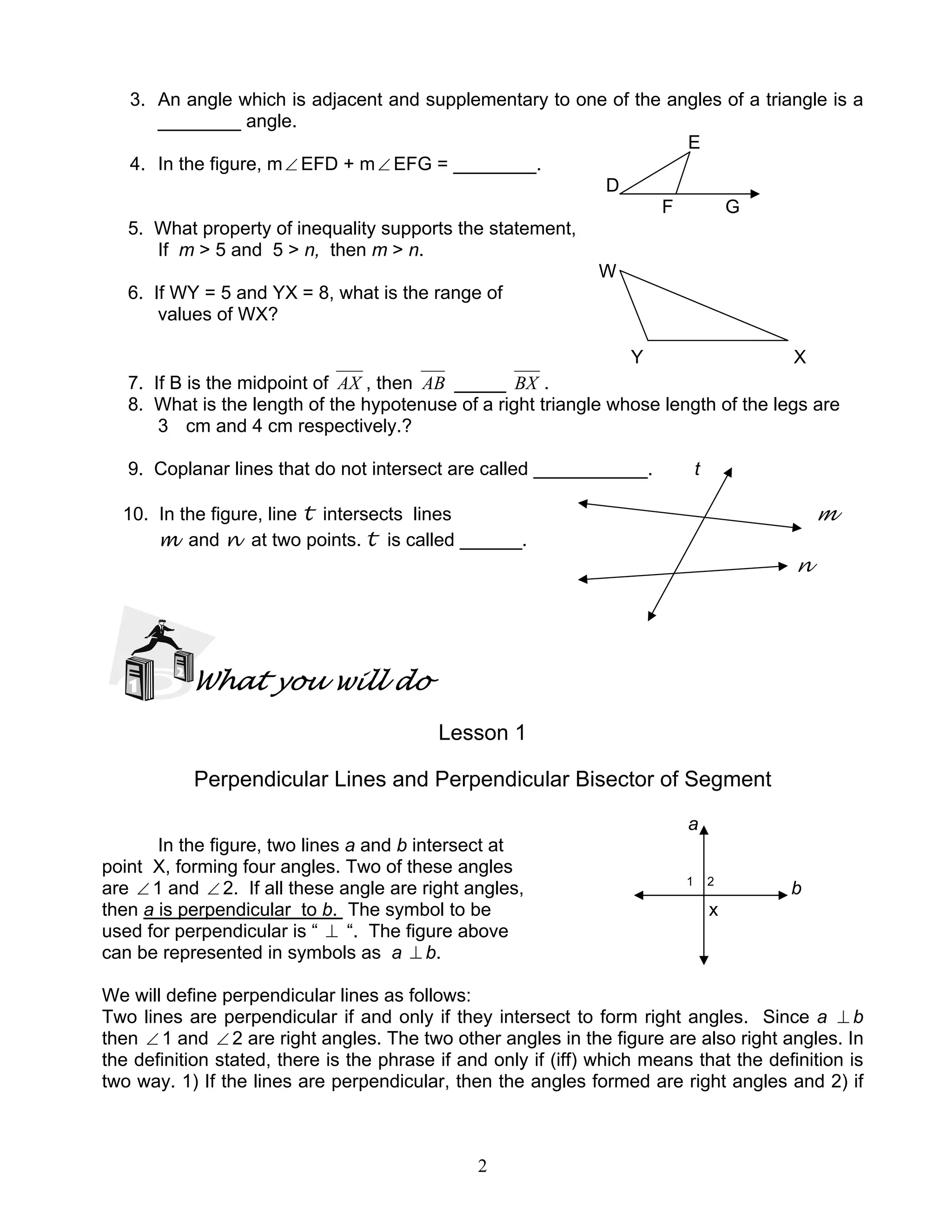 2
3. An angle which is adjacent and supplementary to one of the angles of a triangle is a
________ angle.
E
4. In the figure, m∠ EFD + m∠ EFG = ________.
D
F G
5. What property of inequality supports the statement,
If m > 5 and 5 > n, then m > n.
W
6. If WY = 5 and YX = 8, what is the range of
values of WX?
Y X
7. If B is the midpoint of AX , then AB _____ BX .
8. What is the length of the hypotenuse of a right triangle whose length of the legs are
3 cm and 4 cm respectively.?
9. Coplanar lines that do not intersect are called ___________. t
10. In the figure, line t intersects lines m
m and n at two points. t is called ______.
n
What you will do
Lesson 1
Perpendicular Lines and Perpendicular Bisector of Segment
a
In the figure, two lines a and b intersect at
point X, forming four angles. Two of these angles
are ∠ 1 and ∠ 2. If all these angle are right angles, 1 2
b
then a is perpendicular to b. The symbol to be x
used for perpendicular is “ ⊥ “. The figure above
can be represented in symbols as a ⊥ b.
We will define perpendicular lines as follows:
Two lines are perpendicular if and only if they intersect to form right angles. Since a ⊥ b
then ∠ 1 and ∠ 2 are right angles. The two other angles in the figure are also right angles. In
the definition stated, there is the phrase if and only if (iff) which means that the definition is
two way. 1) If the lines are perpendicular, then the angles formed are right angles and 2) if
 