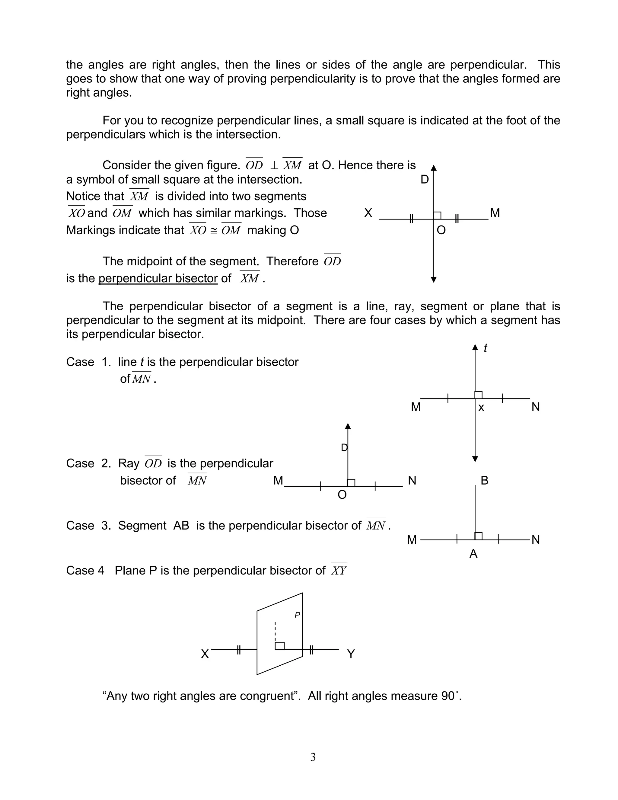 3
the angles are right angles, then the lines or sides of the angle are perpendicular. This
goes to show that one way of proving perpendicularity is to prove that the angles formed are
right angles.
For you to recognize perpendicular lines, a small square is indicated at the foot of the
perpendiculars which is the intersection.
Consider the given figure. OD ⊥ XM at O. Hence there is
a symbol of small square at the intersection. D
Notice that XM is divided into two segments
XO and OM which has similar markings. Those X M
Markings indicate that XO ≅ OM making O O
The midpoint of the segment. Therefore OD
is the perpendicular bisector of XM .
The perpendicular bisector of a segment is a line, ray, segment or plane that is
perpendicular to the segment at its midpoint. There are four cases by which a segment has
its perpendicular bisector.
t
Case 1. line t is the perpendicular bisector
of MN .
M x N
D
Case 2. Ray OD is the perpendicular
bisector of MN M N B
O
Case 3. Segment AB is the perpendicular bisector of MN .
M N
A
Case 4 Plane P is the perpendicular bisector of XY
P
X Y
“Any two right angles are congruent”. All right angles measure 90˚.
 